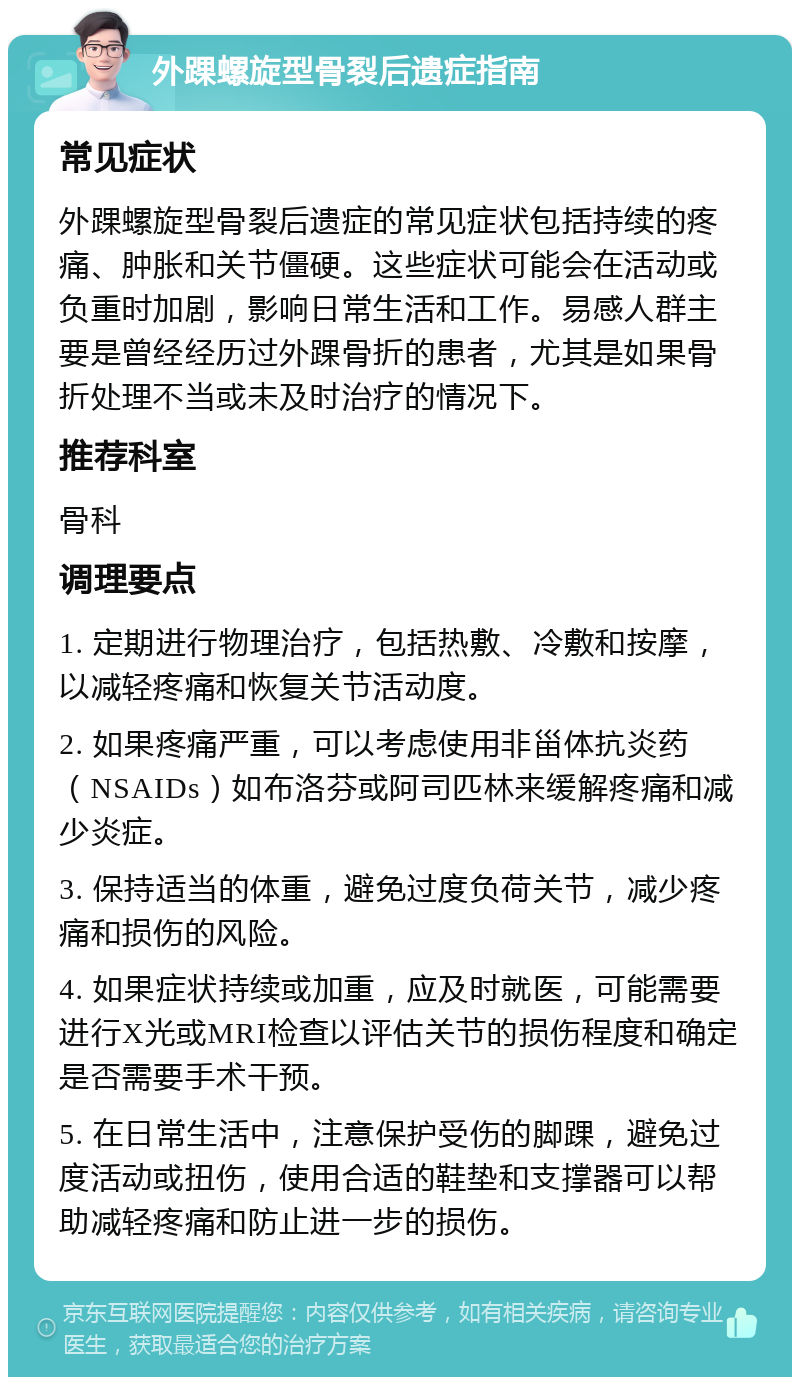 外踝螺旋型骨裂后遗症指南 常见症状 外踝螺旋型骨裂后遗症的常见症状包括持续的疼痛、肿胀和关节僵硬。这些症状可能会在活动或负重时加剧，影响日常生活和工作。易感人群主要是曾经经历过外踝骨折的患者，尤其是如果骨折处理不当或未及时治疗的情况下。 推荐科室 骨科 调理要点 1. 定期进行物理治疗，包括热敷、冷敷和按摩，以减轻疼痛和恢复关节活动度。 2. 如果疼痛严重，可以考虑使用非甾体抗炎药（NSAIDs）如布洛芬或阿司匹林来缓解疼痛和减少炎症。 3. 保持适当的体重，避免过度负荷关节，减少疼痛和损伤的风险。 4. 如果症状持续或加重，应及时就医，可能需要进行X光或MRI检查以评估关节的损伤程度和确定是否需要手术干预。 5. 在日常生活中，注意保护受伤的脚踝，避免过度活动或扭伤，使用合适的鞋垫和支撑器可以帮助减轻疼痛和防止进一步的损伤。