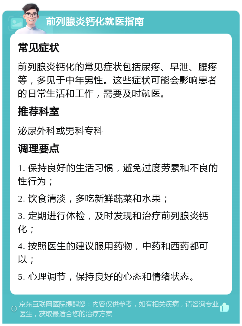 前列腺炎钙化就医指南 常见症状 前列腺炎钙化的常见症状包括尿疼、早泄、腰疼等，多见于中年男性。这些症状可能会影响患者的日常生活和工作，需要及时就医。 推荐科室 泌尿外科或男科专科 调理要点 1. 保持良好的生活习惯，避免过度劳累和不良的性行为； 2. 饮食清淡，多吃新鲜蔬菜和水果； 3. 定期进行体检，及时发现和治疗前列腺炎钙化； 4. 按照医生的建议服用药物，中药和西药都可以； 5. 心理调节，保持良好的心态和情绪状态。