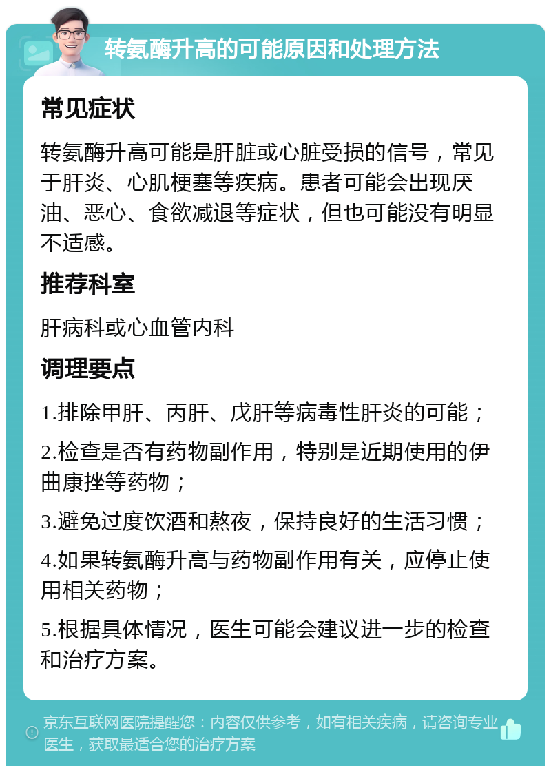 转氨酶升高的可能原因和处理方法 常见症状 转氨酶升高可能是肝脏或心脏受损的信号，常见于肝炎、心肌梗塞等疾病。患者可能会出现厌油、恶心、食欲减退等症状，但也可能没有明显不适感。 推荐科室 肝病科或心血管内科 调理要点 1.排除甲肝、丙肝、戊肝等病毒性肝炎的可能； 2.检查是否有药物副作用，特别是近期使用的伊曲康挫等药物； 3.避免过度饮酒和熬夜，保持良好的生活习惯； 4.如果转氨酶升高与药物副作用有关，应停止使用相关药物； 5.根据具体情况，医生可能会建议进一步的检查和治疗方案。