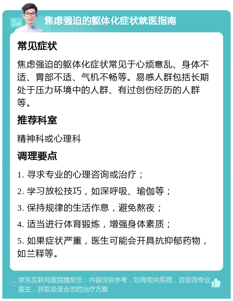 焦虑强迫的躯体化症状就医指南 常见症状 焦虑强迫的躯体化症状常见于心烦意乱、身体不适、胃部不适、气机不畅等。易感人群包括长期处于压力环境中的人群、有过创伤经历的人群等。 推荐科室 精神科或心理科 调理要点 1. 寻求专业的心理咨询或治疗； 2. 学习放松技巧，如深呼吸、瑜伽等； 3. 保持规律的生活作息，避免熬夜； 4. 适当进行体育锻炼，增强身体素质； 5. 如果症状严重，医生可能会开具抗抑郁药物，如兰释等。