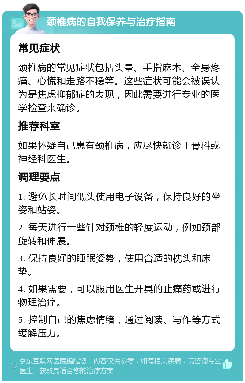 颈椎病的自我保养与治疗指南 常见症状 颈椎病的常见症状包括头晕、手指麻木、全身疼痛、心慌和走路不稳等。这些症状可能会被误认为是焦虑抑郁症的表现，因此需要进行专业的医学检查来确诊。 推荐科室 如果怀疑自己患有颈椎病，应尽快就诊于骨科或神经科医生。 调理要点 1. 避免长时间低头使用电子设备，保持良好的坐姿和站姿。 2. 每天进行一些针对颈椎的轻度运动，例如颈部旋转和伸展。 3. 保持良好的睡眠姿势，使用合适的枕头和床垫。 4. 如果需要，可以服用医生开具的止痛药或进行物理治疗。 5. 控制自己的焦虑情绪，通过阅读、写作等方式缓解压力。