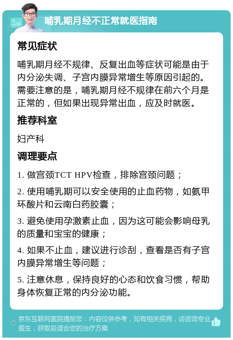 哺乳期月经不正常就医指南 常见症状 哺乳期月经不规律、反复出血等症状可能是由于内分泌失调、子宫内膜异常增生等原因引起的。需要注意的是，哺乳期月经不规律在前六个月是正常的，但如果出现异常出血，应及时就医。 推荐科室 妇产科 调理要点 1. 做宫颈TCT HPV检查，排除宫颈问题； 2. 使用哺乳期可以安全使用的止血药物，如氨甲环酸片和云南白药胶囊； 3. 避免使用孕激素止血，因为这可能会影响母乳的质量和宝宝的健康； 4. 如果不止血，建议进行诊刮，查看是否有子宫内膜异常增生等问题； 5. 注意休息，保持良好的心态和饮食习惯，帮助身体恢复正常的内分泌功能。