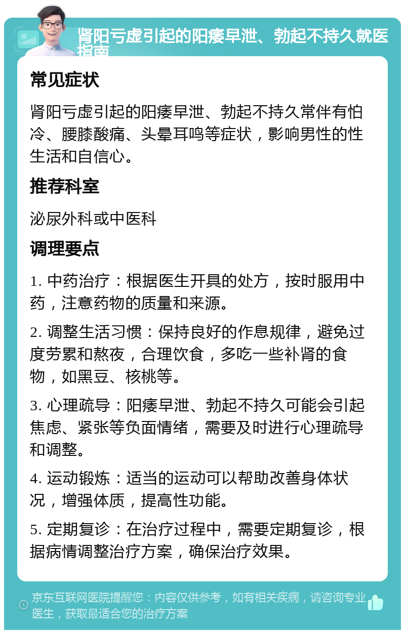 肾阳亏虚引起的阳痿早泄、勃起不持久就医指南 常见症状 肾阳亏虚引起的阳痿早泄、勃起不持久常伴有怕冷、腰膝酸痛、头晕耳鸣等症状，影响男性的性生活和自信心。 推荐科室 泌尿外科或中医科 调理要点 1. 中药治疗：根据医生开具的处方，按时服用中药，注意药物的质量和来源。 2. 调整生活习惯：保持良好的作息规律，避免过度劳累和熬夜，合理饮食，多吃一些补肾的食物，如黑豆、核桃等。 3. 心理疏导：阳痿早泄、勃起不持久可能会引起焦虑、紧张等负面情绪，需要及时进行心理疏导和调整。 4. 运动锻炼：适当的运动可以帮助改善身体状况，增强体质，提高性功能。 5. 定期复诊：在治疗过程中，需要定期复诊，根据病情调整治疗方案，确保治疗效果。