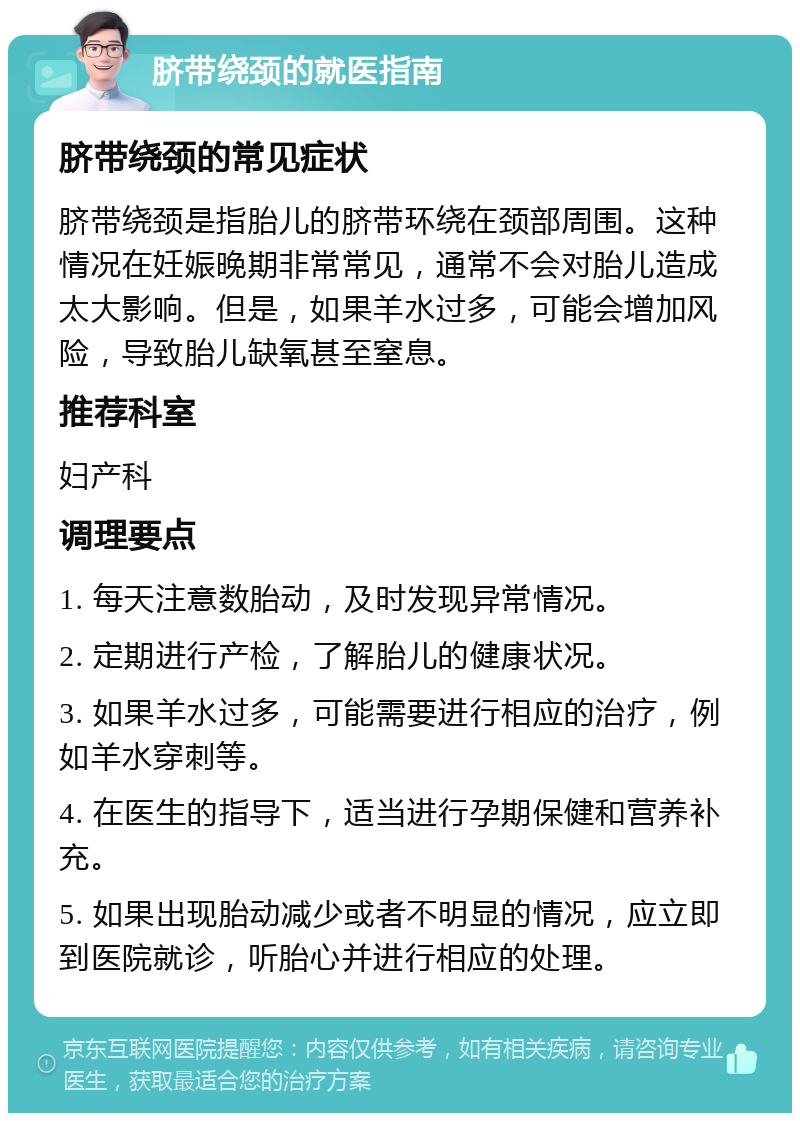 脐带绕颈的就医指南 脐带绕颈的常见症状 脐带绕颈是指胎儿的脐带环绕在颈部周围。这种情况在妊娠晚期非常常见，通常不会对胎儿造成太大影响。但是，如果羊水过多，可能会增加风险，导致胎儿缺氧甚至窒息。 推荐科室 妇产科 调理要点 1. 每天注意数胎动，及时发现异常情况。 2. 定期进行产检，了解胎儿的健康状况。 3. 如果羊水过多，可能需要进行相应的治疗，例如羊水穿刺等。 4. 在医生的指导下，适当进行孕期保健和营养补充。 5. 如果出现胎动减少或者不明显的情况，应立即到医院就诊，听胎心并进行相应的处理。