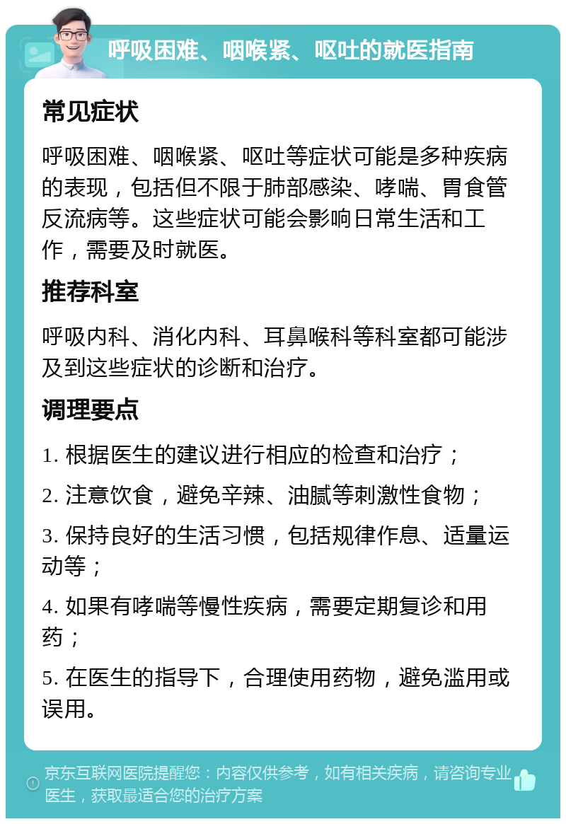 呼吸困难、咽喉紧、呕吐的就医指南 常见症状 呼吸困难、咽喉紧、呕吐等症状可能是多种疾病的表现，包括但不限于肺部感染、哮喘、胃食管反流病等。这些症状可能会影响日常生活和工作，需要及时就医。 推荐科室 呼吸内科、消化内科、耳鼻喉科等科室都可能涉及到这些症状的诊断和治疗。 调理要点 1. 根据医生的建议进行相应的检查和治疗； 2. 注意饮食，避免辛辣、油腻等刺激性食物； 3. 保持良好的生活习惯，包括规律作息、适量运动等； 4. 如果有哮喘等慢性疾病，需要定期复诊和用药； 5. 在医生的指导下，合理使用药物，避免滥用或误用。