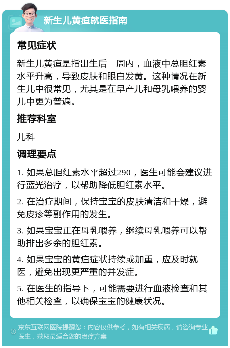 新生儿黄疸就医指南 常见症状 新生儿黄疸是指出生后一周内，血液中总胆红素水平升高，导致皮肤和眼白发黄。这种情况在新生儿中很常见，尤其是在早产儿和母乳喂养的婴儿中更为普遍。 推荐科室 儿科 调理要点 1. 如果总胆红素水平超过290，医生可能会建议进行蓝光治疗，以帮助降低胆红素水平。 2. 在治疗期间，保持宝宝的皮肤清洁和干燥，避免皮疹等副作用的发生。 3. 如果宝宝正在母乳喂养，继续母乳喂养可以帮助排出多余的胆红素。 4. 如果宝宝的黄疸症状持续或加重，应及时就医，避免出现更严重的并发症。 5. 在医生的指导下，可能需要进行血液检查和其他相关检查，以确保宝宝的健康状况。