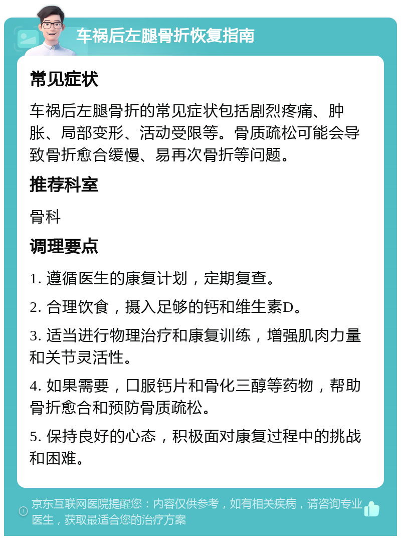 车祸后左腿骨折恢复指南 常见症状 车祸后左腿骨折的常见症状包括剧烈疼痛、肿胀、局部变形、活动受限等。骨质疏松可能会导致骨折愈合缓慢、易再次骨折等问题。 推荐科室 骨科 调理要点 1. 遵循医生的康复计划，定期复查。 2. 合理饮食，摄入足够的钙和维生素D。 3. 适当进行物理治疗和康复训练，增强肌肉力量和关节灵活性。 4. 如果需要，口服钙片和骨化三醇等药物，帮助骨折愈合和预防骨质疏松。 5. 保持良好的心态，积极面对康复过程中的挑战和困难。