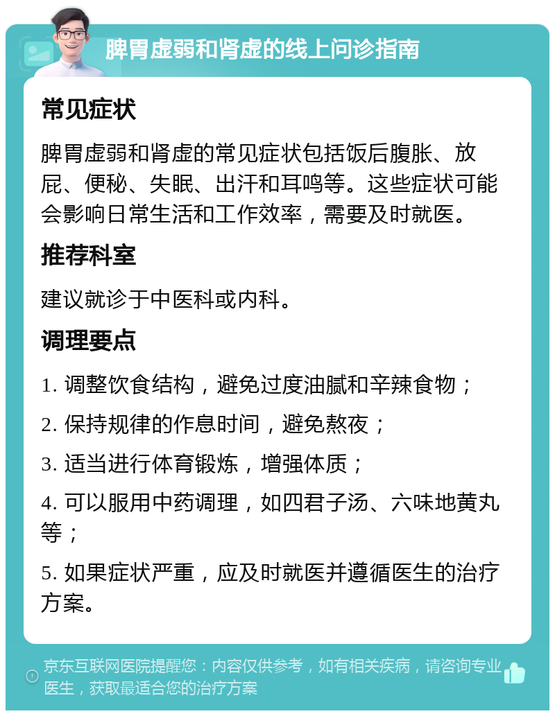 脾胃虚弱和肾虚的线上问诊指南 常见症状 脾胃虚弱和肾虚的常见症状包括饭后腹胀、放屁、便秘、失眠、出汗和耳鸣等。这些症状可能会影响日常生活和工作效率，需要及时就医。 推荐科室 建议就诊于中医科或内科。 调理要点 1. 调整饮食结构，避免过度油腻和辛辣食物； 2. 保持规律的作息时间，避免熬夜； 3. 适当进行体育锻炼，增强体质； 4. 可以服用中药调理，如四君子汤、六味地黄丸等； 5. 如果症状严重，应及时就医并遵循医生的治疗方案。