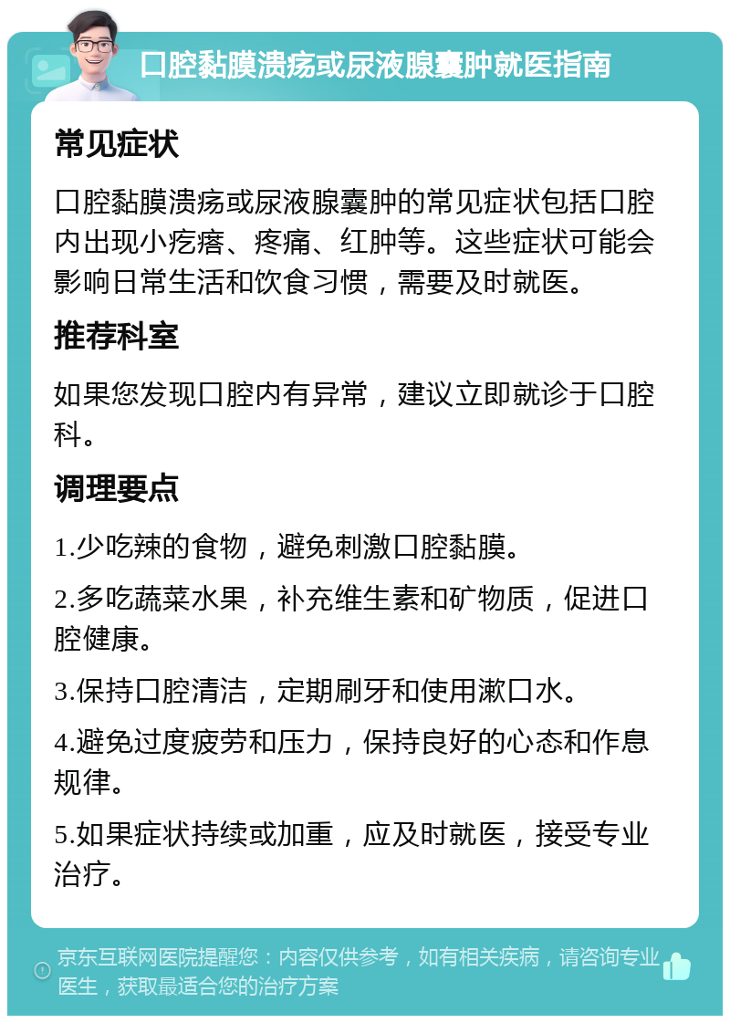 口腔黏膜溃疡或尿液腺囊肿就医指南 常见症状 口腔黏膜溃疡或尿液腺囊肿的常见症状包括口腔内出现小疙瘩、疼痛、红肿等。这些症状可能会影响日常生活和饮食习惯，需要及时就医。 推荐科室 如果您发现口腔内有异常，建议立即就诊于口腔科。 调理要点 1.少吃辣的食物，避免刺激口腔黏膜。 2.多吃蔬菜水果，补充维生素和矿物质，促进口腔健康。 3.保持口腔清洁，定期刷牙和使用漱口水。 4.避免过度疲劳和压力，保持良好的心态和作息规律。 5.如果症状持续或加重，应及时就医，接受专业治疗。