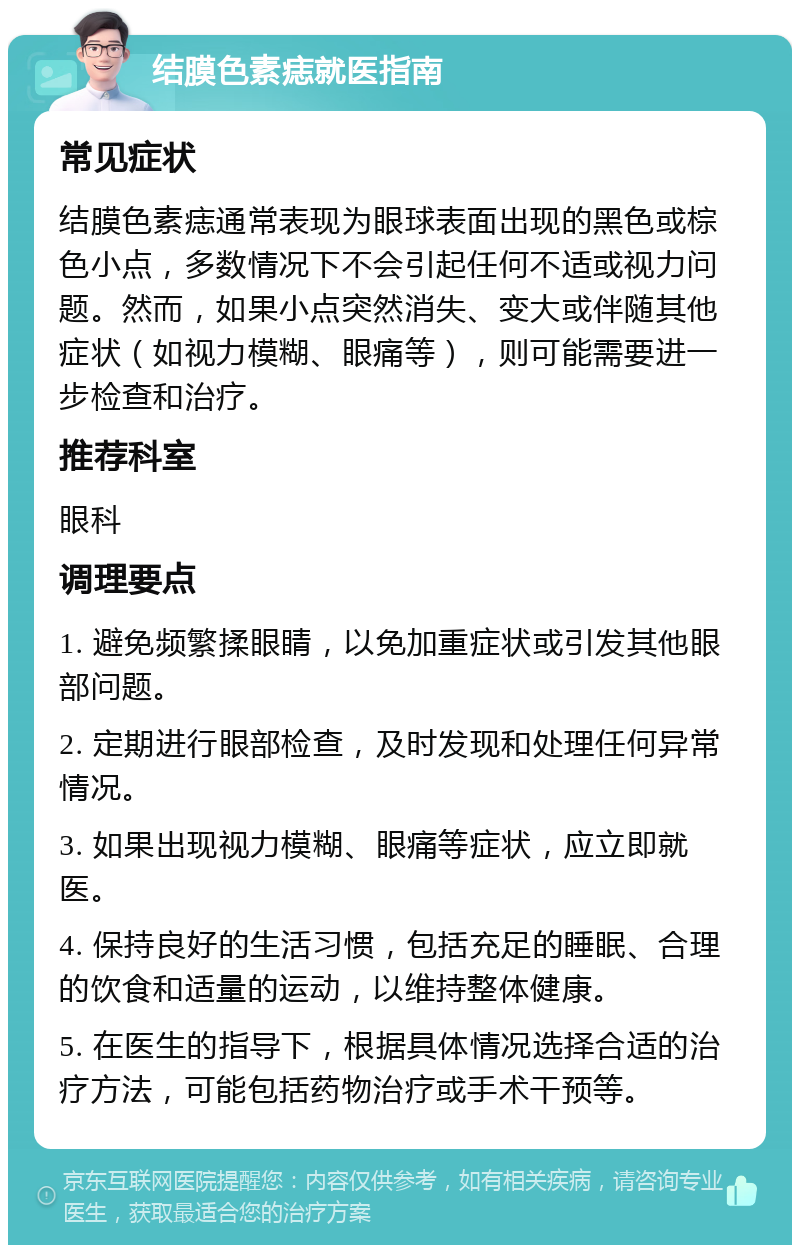 结膜色素痣就医指南 常见症状 结膜色素痣通常表现为眼球表面出现的黑色或棕色小点，多数情况下不会引起任何不适或视力问题。然而，如果小点突然消失、变大或伴随其他症状（如视力模糊、眼痛等），则可能需要进一步检查和治疗。 推荐科室 眼科 调理要点 1. 避免频繁揉眼睛，以免加重症状或引发其他眼部问题。 2. 定期进行眼部检查，及时发现和处理任何异常情况。 3. 如果出现视力模糊、眼痛等症状，应立即就医。 4. 保持良好的生活习惯，包括充足的睡眠、合理的饮食和适量的运动，以维持整体健康。 5. 在医生的指导下，根据具体情况选择合适的治疗方法，可能包括药物治疗或手术干预等。