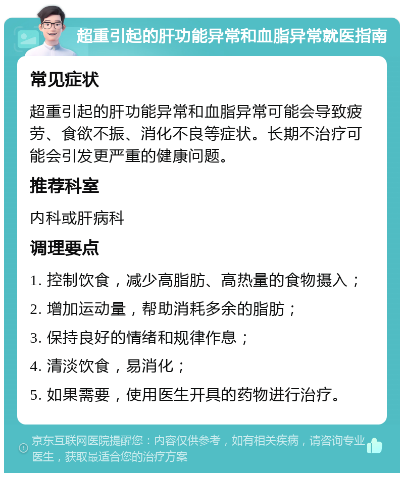 超重引起的肝功能异常和血脂异常就医指南 常见症状 超重引起的肝功能异常和血脂异常可能会导致疲劳、食欲不振、消化不良等症状。长期不治疗可能会引发更严重的健康问题。 推荐科室 内科或肝病科 调理要点 1. 控制饮食，减少高脂肪、高热量的食物摄入； 2. 增加运动量，帮助消耗多余的脂肪； 3. 保持良好的情绪和规律作息； 4. 清淡饮食，易消化； 5. 如果需要，使用医生开具的药物进行治疗。