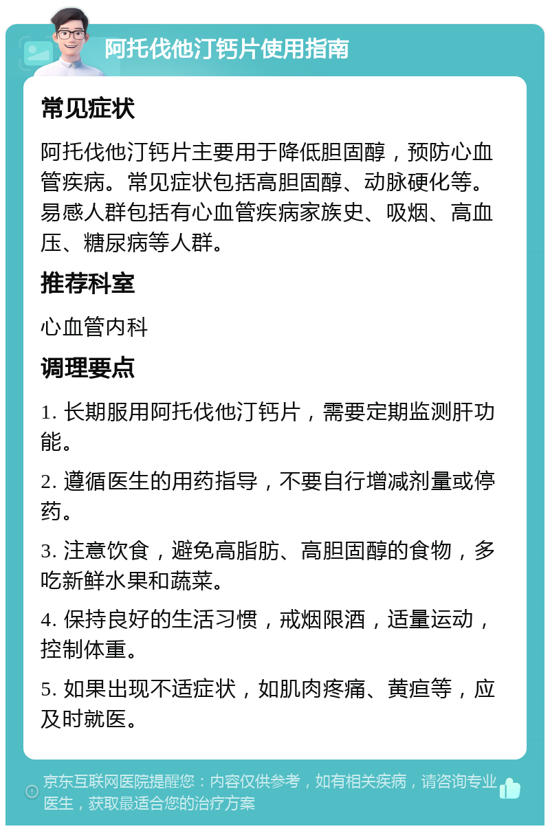 阿托伐他汀钙片使用指南 常见症状 阿托伐他汀钙片主要用于降低胆固醇，预防心血管疾病。常见症状包括高胆固醇、动脉硬化等。易感人群包括有心血管疾病家族史、吸烟、高血压、糖尿病等人群。 推荐科室 心血管内科 调理要点 1. 长期服用阿托伐他汀钙片，需要定期监测肝功能。 2. 遵循医生的用药指导，不要自行增减剂量或停药。 3. 注意饮食，避免高脂肪、高胆固醇的食物，多吃新鲜水果和蔬菜。 4. 保持良好的生活习惯，戒烟限酒，适量运动，控制体重。 5. 如果出现不适症状，如肌肉疼痛、黄疸等，应及时就医。