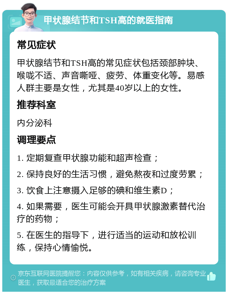 甲状腺结节和TSH高的就医指南 常见症状 甲状腺结节和TSH高的常见症状包括颈部肿块、喉咙不适、声音嘶哑、疲劳、体重变化等。易感人群主要是女性，尤其是40岁以上的女性。 推荐科室 内分泌科 调理要点 1. 定期复查甲状腺功能和超声检查； 2. 保持良好的生活习惯，避免熬夜和过度劳累； 3. 饮食上注意摄入足够的碘和维生素D； 4. 如果需要，医生可能会开具甲状腺激素替代治疗的药物； 5. 在医生的指导下，进行适当的运动和放松训练，保持心情愉悦。