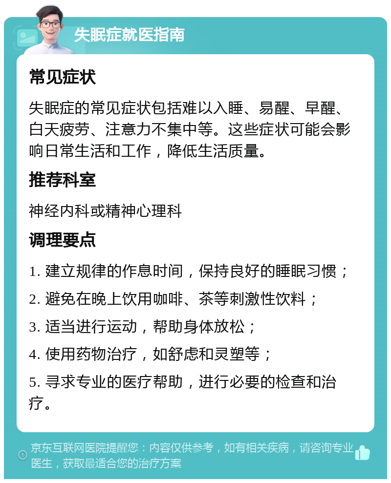 失眠症就医指南 常见症状 失眠症的常见症状包括难以入睡、易醒、早醒、白天疲劳、注意力不集中等。这些症状可能会影响日常生活和工作，降低生活质量。 推荐科室 神经内科或精神心理科 调理要点 1. 建立规律的作息时间，保持良好的睡眠习惯； 2. 避免在晚上饮用咖啡、茶等刺激性饮料； 3. 适当进行运动，帮助身体放松； 4. 使用药物治疗，如舒虑和灵塑等； 5. 寻求专业的医疗帮助，进行必要的检查和治疗。