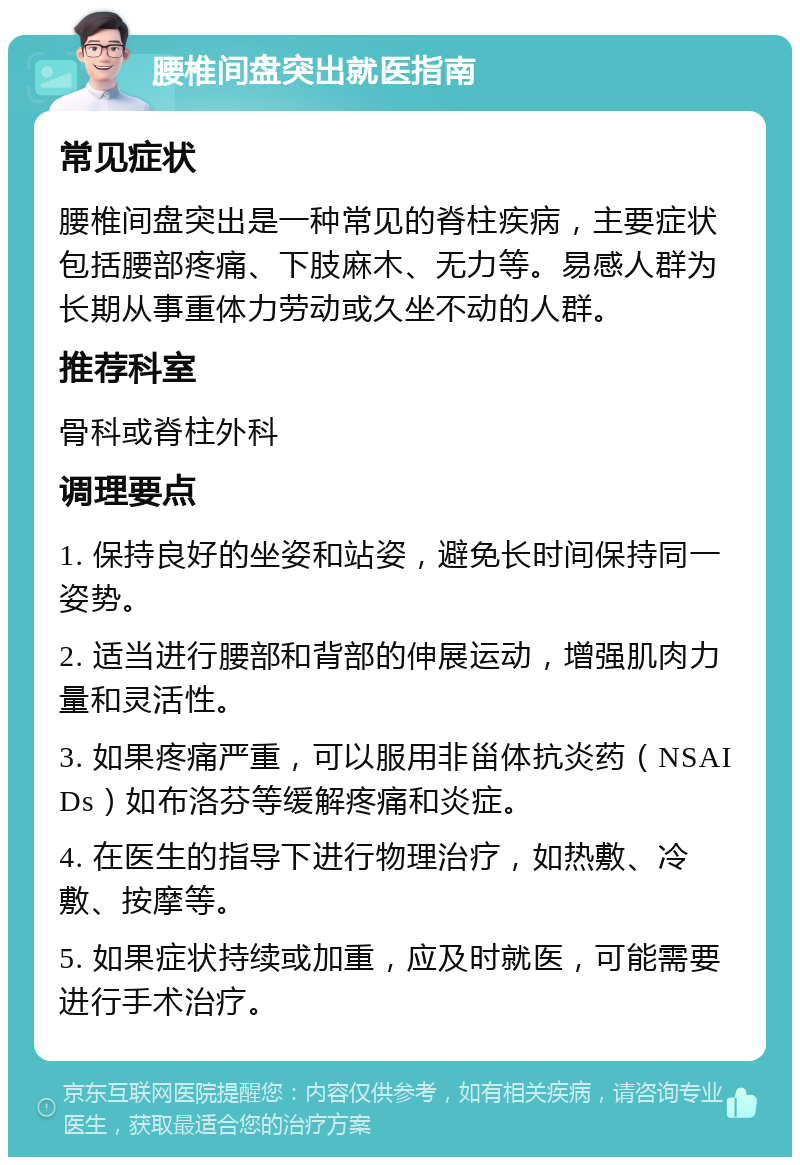 腰椎间盘突出就医指南 常见症状 腰椎间盘突出是一种常见的脊柱疾病，主要症状包括腰部疼痛、下肢麻木、无力等。易感人群为长期从事重体力劳动或久坐不动的人群。 推荐科室 骨科或脊柱外科 调理要点 1. 保持良好的坐姿和站姿，避免长时间保持同一姿势。 2. 适当进行腰部和背部的伸展运动，增强肌肉力量和灵活性。 3. 如果疼痛严重，可以服用非甾体抗炎药（NSAIDs）如布洛芬等缓解疼痛和炎症。 4. 在医生的指导下进行物理治疗，如热敷、冷敷、按摩等。 5. 如果症状持续或加重，应及时就医，可能需要进行手术治疗。