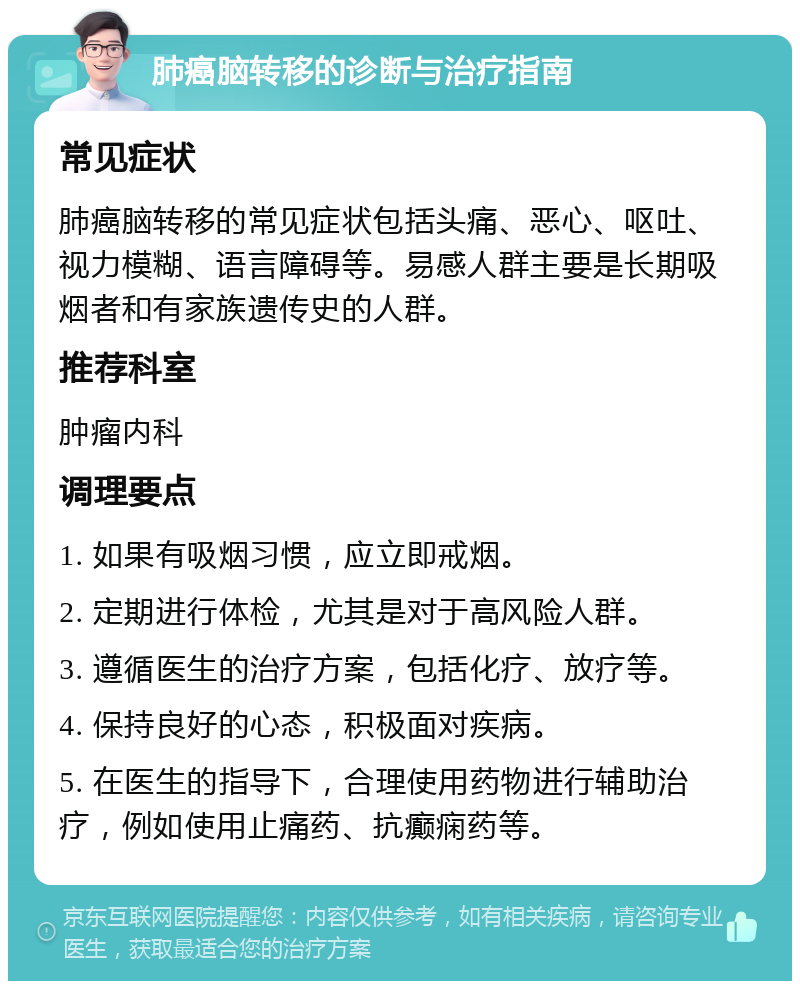 肺癌脑转移的诊断与治疗指南 常见症状 肺癌脑转移的常见症状包括头痛、恶心、呕吐、视力模糊、语言障碍等。易感人群主要是长期吸烟者和有家族遗传史的人群。 推荐科室 肿瘤内科 调理要点 1. 如果有吸烟习惯，应立即戒烟。 2. 定期进行体检，尤其是对于高风险人群。 3. 遵循医生的治疗方案，包括化疗、放疗等。 4. 保持良好的心态，积极面对疾病。 5. 在医生的指导下，合理使用药物进行辅助治疗，例如使用止痛药、抗癫痫药等。