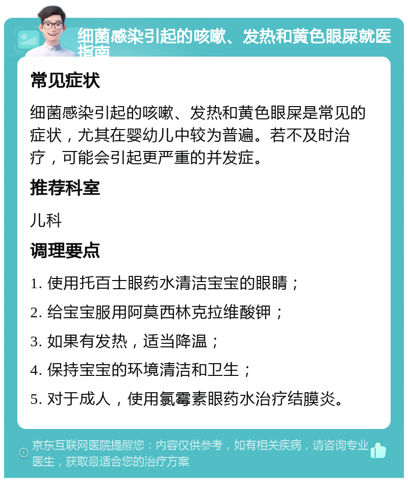 细菌感染引起的咳嗽、发热和黄色眼屎就医指南 常见症状 细菌感染引起的咳嗽、发热和黄色眼屎是常见的症状，尤其在婴幼儿中较为普遍。若不及时治疗，可能会引起更严重的并发症。 推荐科室 儿科 调理要点 1. 使用托百士眼药水清洁宝宝的眼睛； 2. 给宝宝服用阿莫西林克拉维酸钾； 3. 如果有发热，适当降温； 4. 保持宝宝的环境清洁和卫生； 5. 对于成人，使用氯霉素眼药水治疗结膜炎。