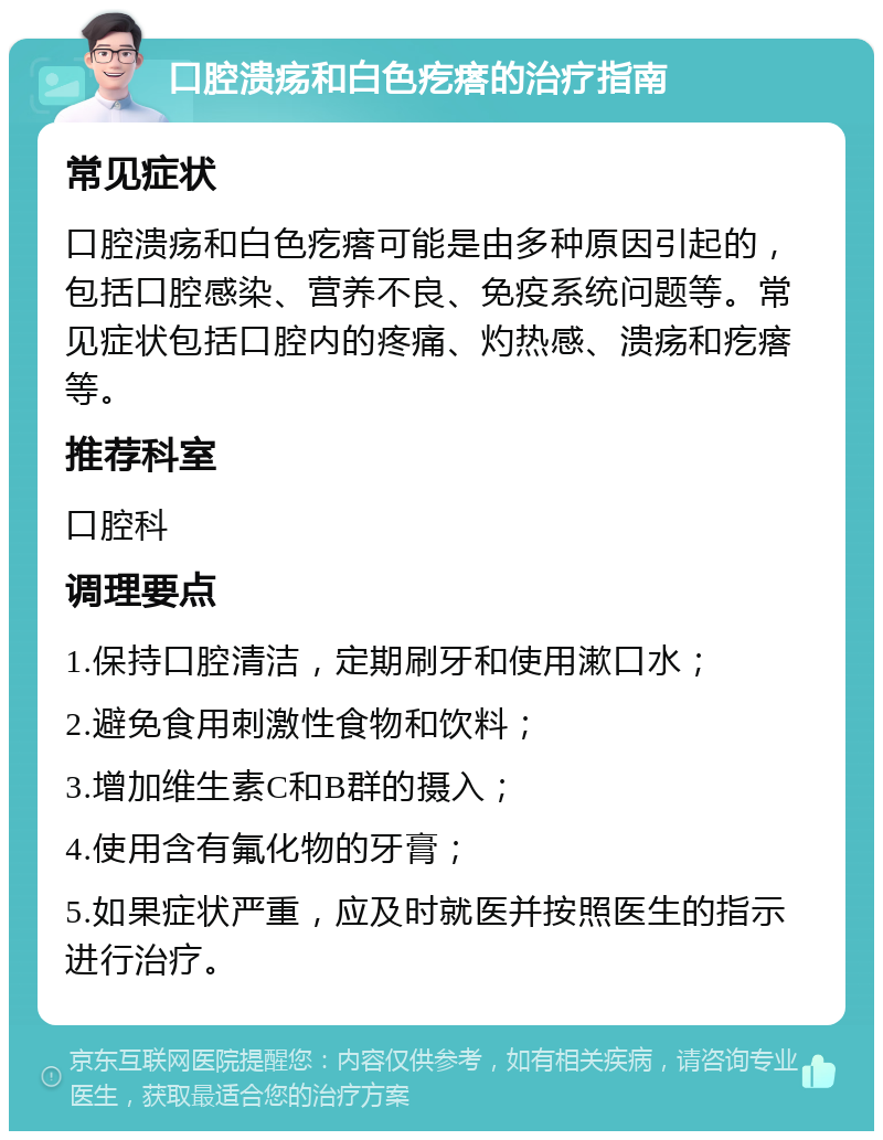 口腔溃疡和白色疙瘩的治疗指南 常见症状 口腔溃疡和白色疙瘩可能是由多种原因引起的，包括口腔感染、营养不良、免疫系统问题等。常见症状包括口腔内的疼痛、灼热感、溃疡和疙瘩等。 推荐科室 口腔科 调理要点 1.保持口腔清洁，定期刷牙和使用漱口水； 2.避免食用刺激性食物和饮料； 3.增加维生素C和B群的摄入； 4.使用含有氟化物的牙膏； 5.如果症状严重，应及时就医并按照医生的指示进行治疗。