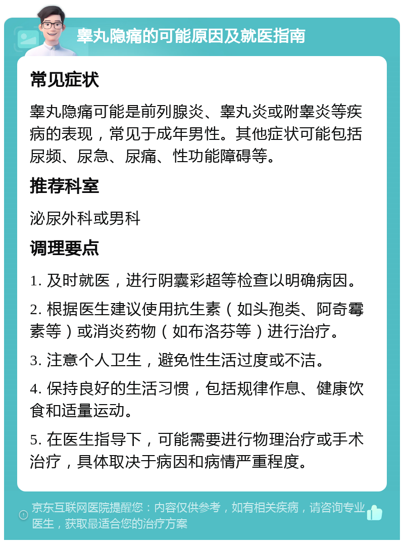 睾丸隐痛的可能原因及就医指南 常见症状 睾丸隐痛可能是前列腺炎、睾丸炎或附睾炎等疾病的表现，常见于成年男性。其他症状可能包括尿频、尿急、尿痛、性功能障碍等。 推荐科室 泌尿外科或男科 调理要点 1. 及时就医，进行阴囊彩超等检查以明确病因。 2. 根据医生建议使用抗生素（如头孢类、阿奇霉素等）或消炎药物（如布洛芬等）进行治疗。 3. 注意个人卫生，避免性生活过度或不洁。 4. 保持良好的生活习惯，包括规律作息、健康饮食和适量运动。 5. 在医生指导下，可能需要进行物理治疗或手术治疗，具体取决于病因和病情严重程度。