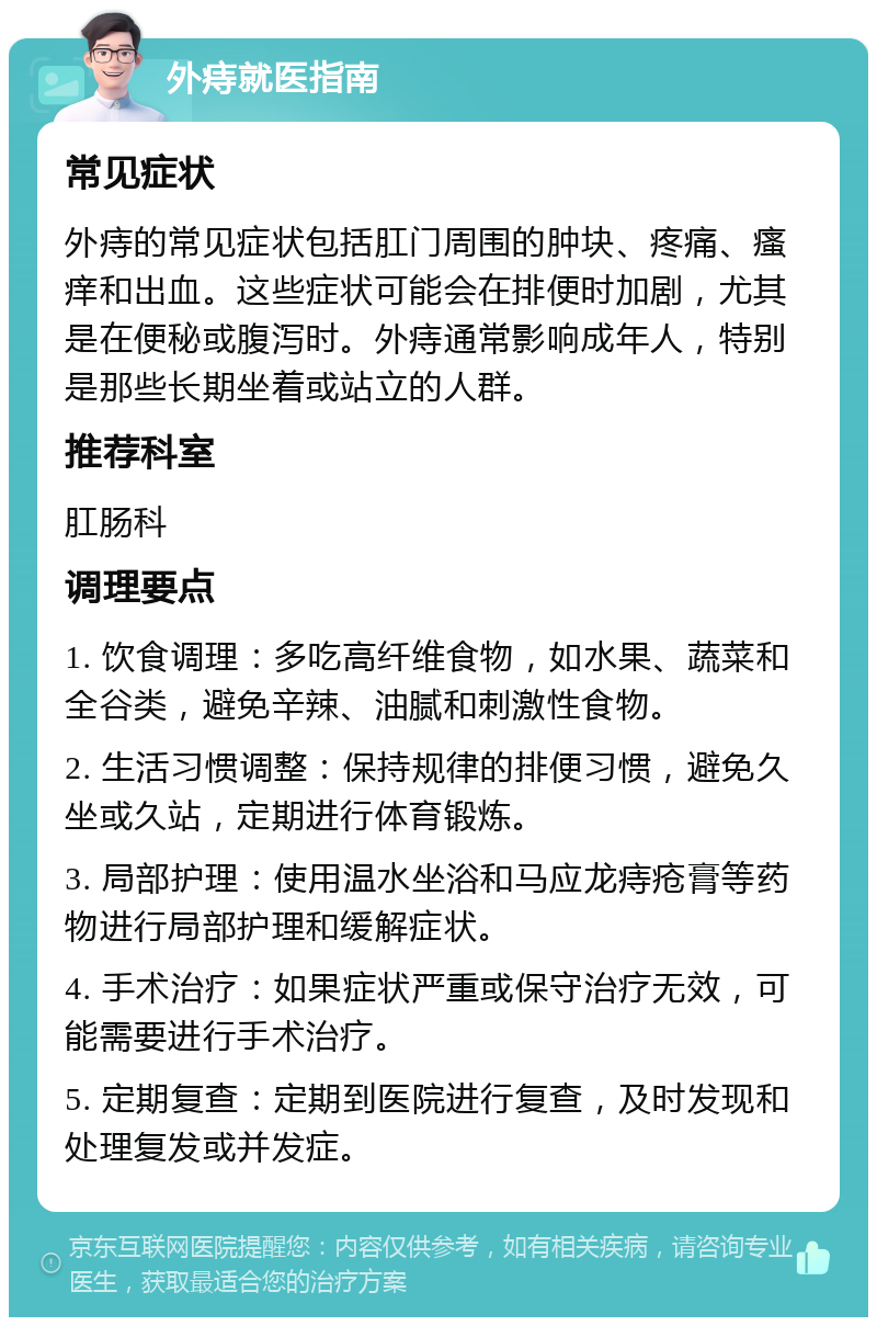 外痔就医指南 常见症状 外痔的常见症状包括肛门周围的肿块、疼痛、瘙痒和出血。这些症状可能会在排便时加剧，尤其是在便秘或腹泻时。外痔通常影响成年人，特别是那些长期坐着或站立的人群。 推荐科室 肛肠科 调理要点 1. 饮食调理：多吃高纤维食物，如水果、蔬菜和全谷类，避免辛辣、油腻和刺激性食物。 2. 生活习惯调整：保持规律的排便习惯，避免久坐或久站，定期进行体育锻炼。 3. 局部护理：使用温水坐浴和马应龙痔疮膏等药物进行局部护理和缓解症状。 4. 手术治疗：如果症状严重或保守治疗无效，可能需要进行手术治疗。 5. 定期复查：定期到医院进行复查，及时发现和处理复发或并发症。