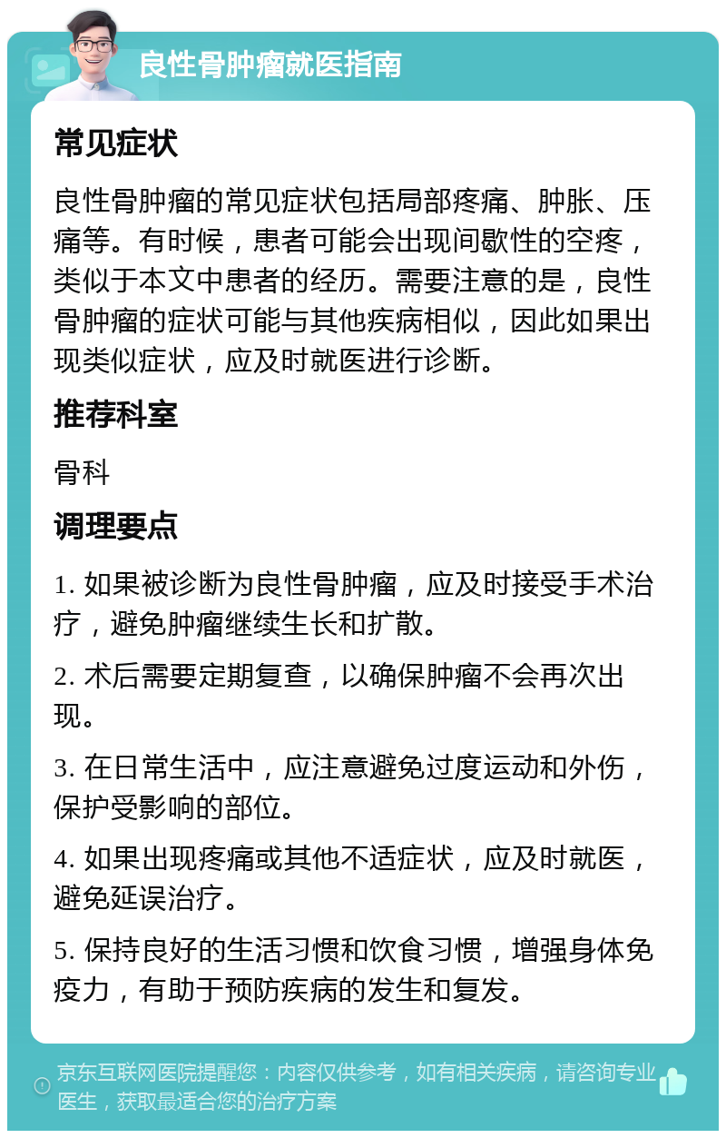 良性骨肿瘤就医指南 常见症状 良性骨肿瘤的常见症状包括局部疼痛、肿胀、压痛等。有时候，患者可能会出现间歇性的空疼，类似于本文中患者的经历。需要注意的是，良性骨肿瘤的症状可能与其他疾病相似，因此如果出现类似症状，应及时就医进行诊断。 推荐科室 骨科 调理要点 1. 如果被诊断为良性骨肿瘤，应及时接受手术治疗，避免肿瘤继续生长和扩散。 2. 术后需要定期复查，以确保肿瘤不会再次出现。 3. 在日常生活中，应注意避免过度运动和外伤，保护受影响的部位。 4. 如果出现疼痛或其他不适症状，应及时就医，避免延误治疗。 5. 保持良好的生活习惯和饮食习惯，增强身体免疫力，有助于预防疾病的发生和复发。