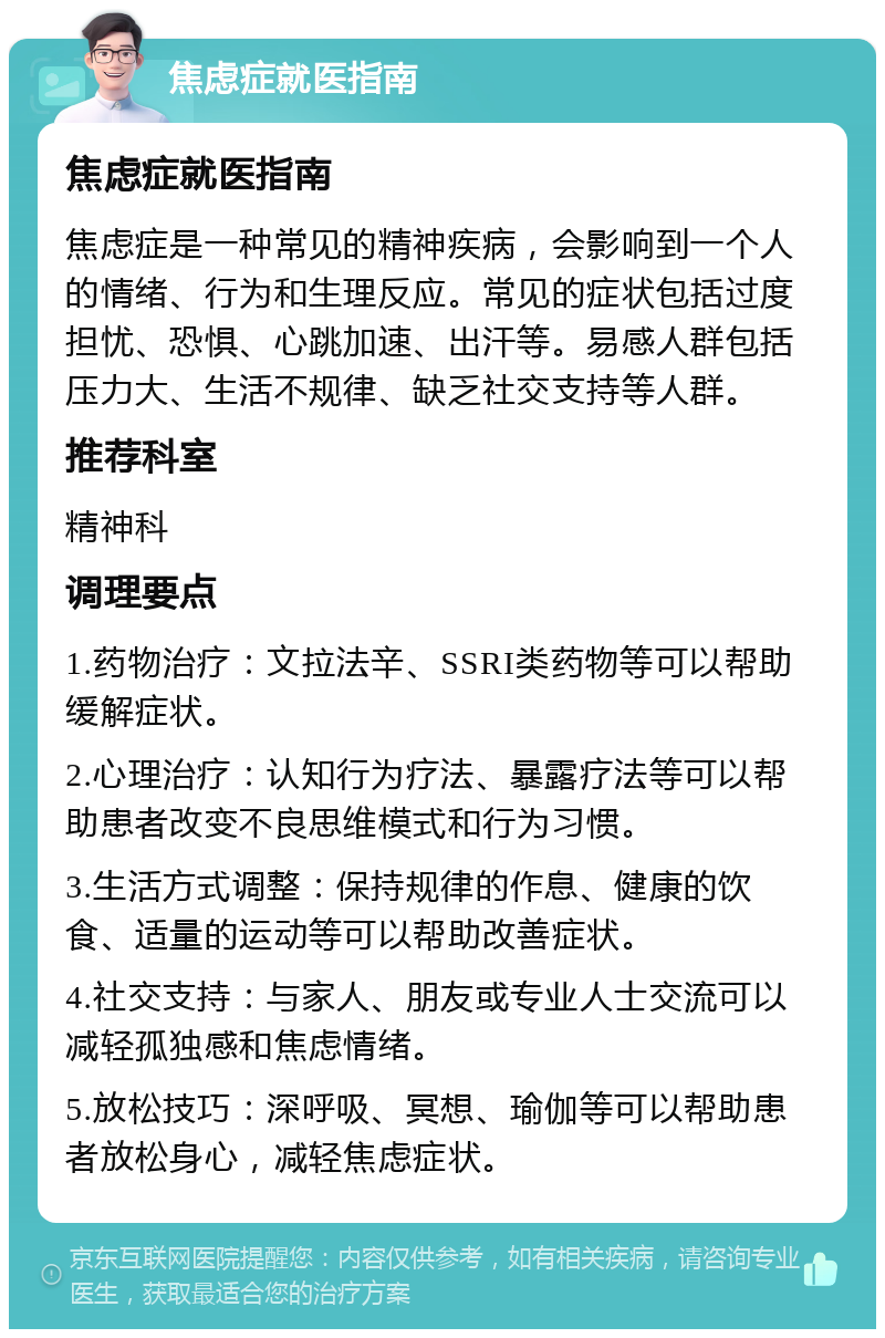 焦虑症就医指南 焦虑症就医指南 焦虑症是一种常见的精神疾病，会影响到一个人的情绪、行为和生理反应。常见的症状包括过度担忧、恐惧、心跳加速、出汗等。易感人群包括压力大、生活不规律、缺乏社交支持等人群。 推荐科室 精神科 调理要点 1.药物治疗：文拉法辛、SSRI类药物等可以帮助缓解症状。 2.心理治疗：认知行为疗法、暴露疗法等可以帮助患者改变不良思维模式和行为习惯。 3.生活方式调整：保持规律的作息、健康的饮食、适量的运动等可以帮助改善症状。 4.社交支持：与家人、朋友或专业人士交流可以减轻孤独感和焦虑情绪。 5.放松技巧：深呼吸、冥想、瑜伽等可以帮助患者放松身心，减轻焦虑症状。