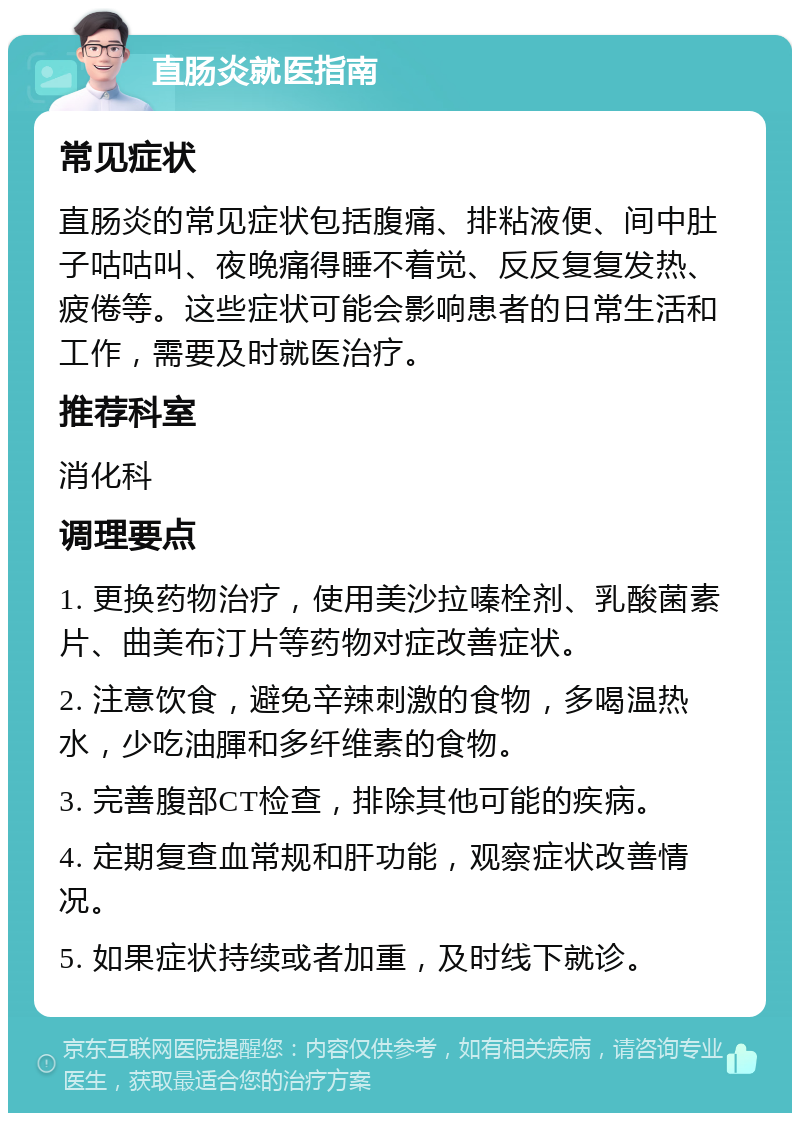 直肠炎就医指南 常见症状 直肠炎的常见症状包括腹痛、排粘液便、间中肚子咕咕叫、夜晚痛得睡不着觉、反反复复发热、疲倦等。这些症状可能会影响患者的日常生活和工作，需要及时就医治疗。 推荐科室 消化科 调理要点 1. 更换药物治疗，使用美沙拉嗪栓剂、乳酸菌素片、曲美布汀片等药物对症改善症状。 2. 注意饮食，避免辛辣刺激的食物，多喝温热水，少吃油腪和多纤维素的食物。 3. 完善腹部CT检查，排除其他可能的疾病。 4. 定期复查血常规和肝功能，观察症状改善情况。 5. 如果症状持续或者加重，及时线下就诊。