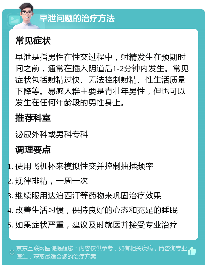 早泄问题的治疗方法 常见症状 早泄是指男性在性交过程中，射精发生在预期时间之前，通常在插入阴道后1-2分钟内发生。常见症状包括射精过快、无法控制射精、性生活质量下降等。易感人群主要是青壮年男性，但也可以发生在任何年龄段的男性身上。 推荐科室 泌尿外科或男科专科 调理要点 使用飞机杯来模拟性交并控制抽插频率 规律排精，一周一次 继续服用达泊西汀等药物来巩固治疗效果 改善生活习惯，保持良好的心态和充足的睡眠 如果症状严重，建议及时就医并接受专业治疗