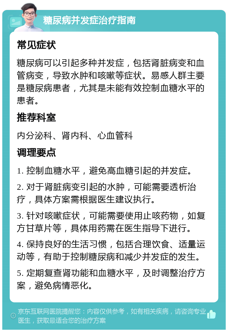 糖尿病并发症治疗指南 常见症状 糖尿病可以引起多种并发症，包括肾脏病变和血管病变，导致水肿和咳嗽等症状。易感人群主要是糖尿病患者，尤其是未能有效控制血糖水平的患者。 推荐科室 内分泌科、肾内科、心血管科 调理要点 1. 控制血糖水平，避免高血糖引起的并发症。 2. 对于肾脏病变引起的水肿，可能需要透析治疗，具体方案需根据医生建议执行。 3. 针对咳嗽症状，可能需要使用止咳药物，如复方甘草片等，具体用药需在医生指导下进行。 4. 保持良好的生活习惯，包括合理饮食、适量运动等，有助于控制糖尿病和减少并发症的发生。 5. 定期复查肾功能和血糖水平，及时调整治疗方案，避免病情恶化。