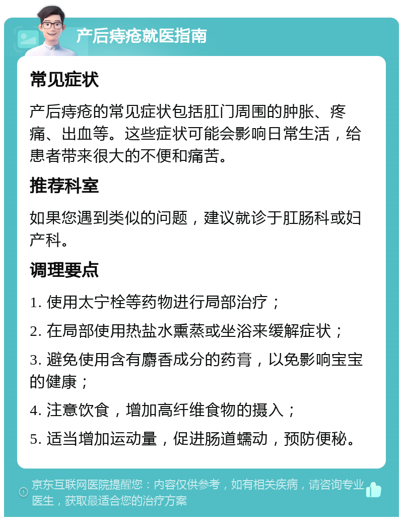 产后痔疮就医指南 常见症状 产后痔疮的常见症状包括肛门周围的肿胀、疼痛、出血等。这些症状可能会影响日常生活，给患者带来很大的不便和痛苦。 推荐科室 如果您遇到类似的问题，建议就诊于肛肠科或妇产科。 调理要点 1. 使用太宁栓等药物进行局部治疗； 2. 在局部使用热盐水熏蒸或坐浴来缓解症状； 3. 避免使用含有麝香成分的药膏，以免影响宝宝的健康； 4. 注意饮食，增加高纤维食物的摄入； 5. 适当增加运动量，促进肠道蠕动，预防便秘。