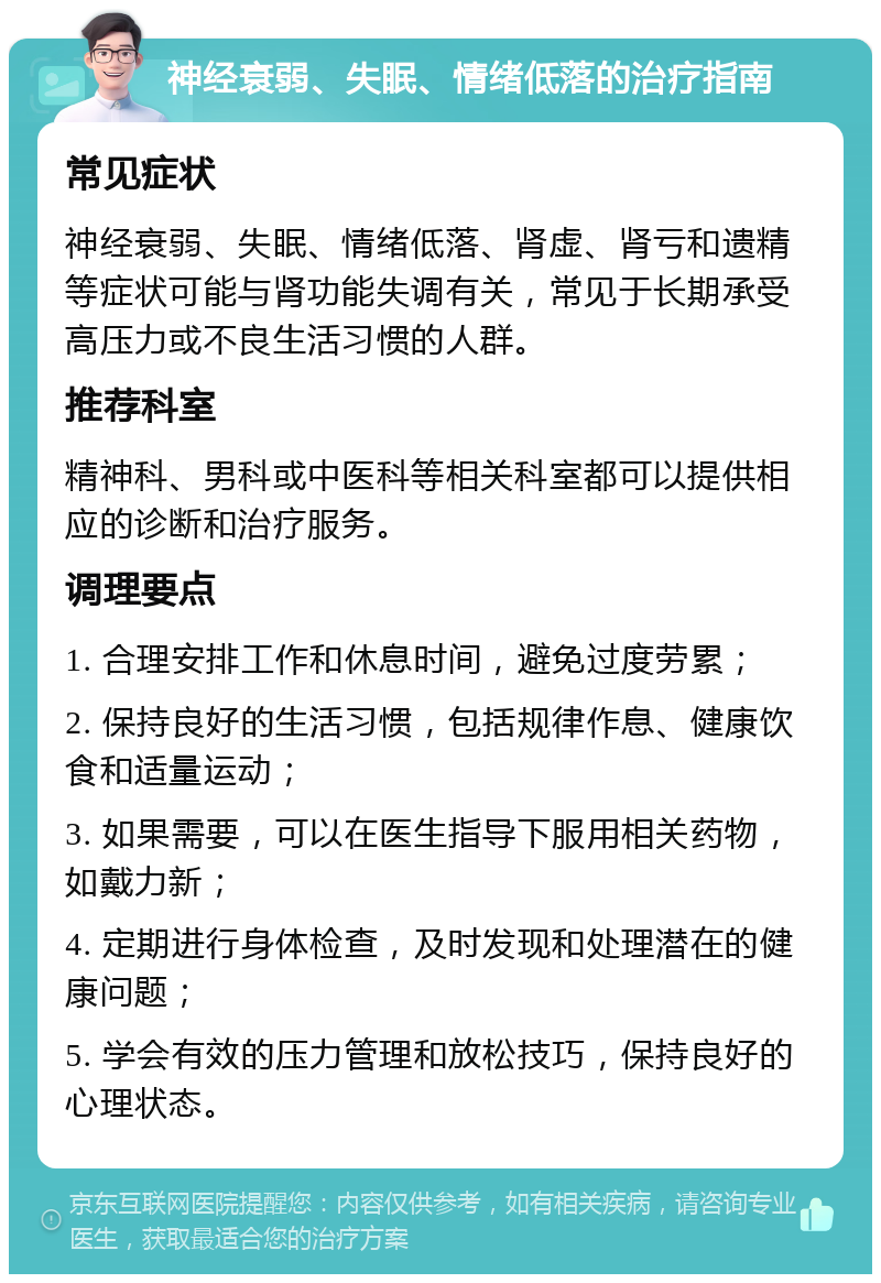 神经衰弱、失眠、情绪低落的治疗指南 常见症状 神经衰弱、失眠、情绪低落、肾虚、肾亏和遗精等症状可能与肾功能失调有关，常见于长期承受高压力或不良生活习惯的人群。 推荐科室 精神科、男科或中医科等相关科室都可以提供相应的诊断和治疗服务。 调理要点 1. 合理安排工作和休息时间，避免过度劳累； 2. 保持良好的生活习惯，包括规律作息、健康饮食和适量运动； 3. 如果需要，可以在医生指导下服用相关药物，如戴力新； 4. 定期进行身体检查，及时发现和处理潜在的健康问题； 5. 学会有效的压力管理和放松技巧，保持良好的心理状态。