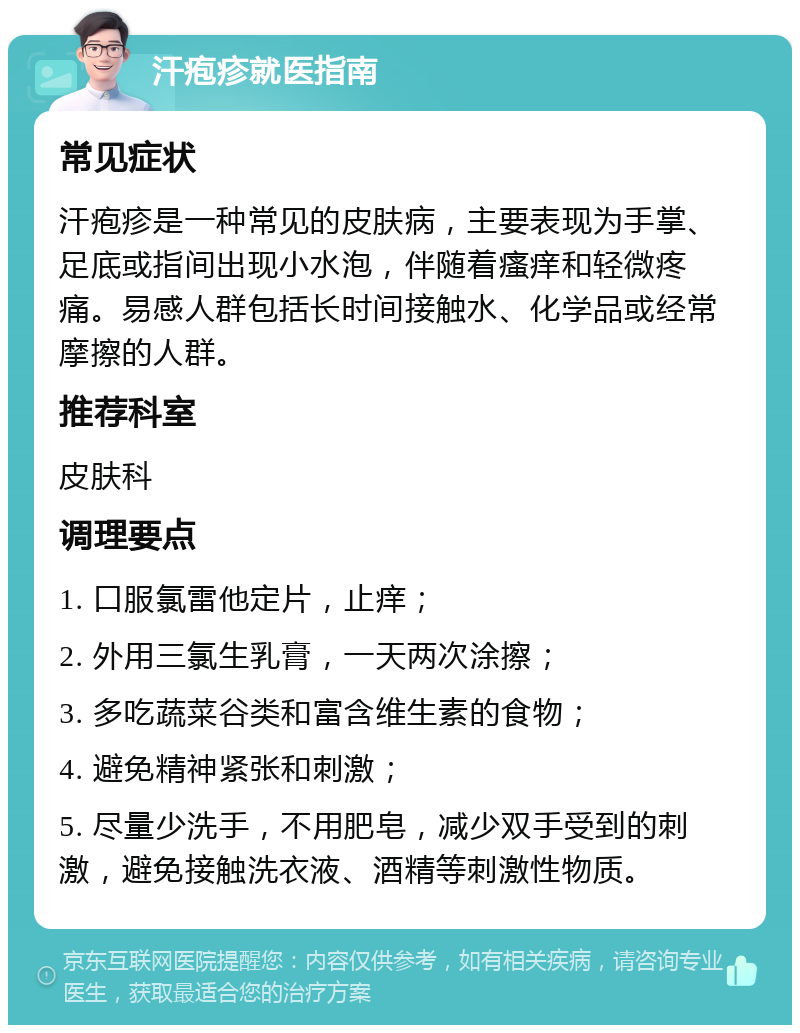 汗疱疹就医指南 常见症状 汗疱疹是一种常见的皮肤病，主要表现为手掌、足底或指间出现小水泡，伴随着瘙痒和轻微疼痛。易感人群包括长时间接触水、化学品或经常摩擦的人群。 推荐科室 皮肤科 调理要点 1. 口服氯雷他定片，止痒； 2. 外用三氯生乳膏，一天两次涂擦； 3. 多吃蔬菜谷类和富含维生素的食物； 4. 避免精神紧张和刺激； 5. 尽量少洗手，不用肥皂，减少双手受到的刺激，避免接触洗衣液、酒精等刺激性物质。