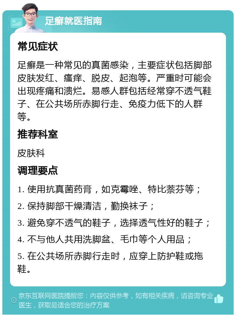 足癣就医指南 常见症状 足癣是一种常见的真菌感染，主要症状包括脚部皮肤发红、瘙痒、脱皮、起泡等。严重时可能会出现疼痛和溃烂。易感人群包括经常穿不透气鞋子、在公共场所赤脚行走、免疫力低下的人群等。 推荐科室 皮肤科 调理要点 1. 使用抗真菌药膏，如克霉唑、特比萘芬等； 2. 保持脚部干燥清洁，勤换袜子； 3. 避免穿不透气的鞋子，选择透气性好的鞋子； 4. 不与他人共用洗脚盆、毛巾等个人用品； 5. 在公共场所赤脚行走时，应穿上防护鞋或拖鞋。