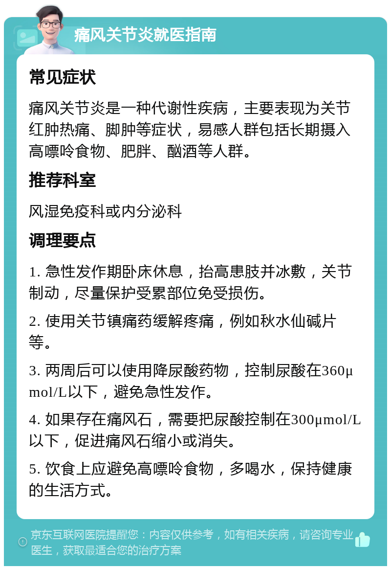 痛风关节炎就医指南 常见症状 痛风关节炎是一种代谢性疾病，主要表现为关节红肿热痛、脚肿等症状，易感人群包括长期摄入高嘌呤食物、肥胖、酗酒等人群。 推荐科室 风湿免疫科或内分泌科 调理要点 1. 急性发作期卧床休息，抬高患肢并冰敷，关节制动，尽量保护受累部位免受损伤。 2. 使用关节镇痛药缓解疼痛，例如秋水仙碱片等。 3. 两周后可以使用降尿酸药物，控制尿酸在360μmol/L以下，避免急性发作。 4. 如果存在痛风石，需要把尿酸控制在300μmol/L以下，促进痛风石缩小或消失。 5. 饮食上应避免高嘌呤食物，多喝水，保持健康的生活方式。