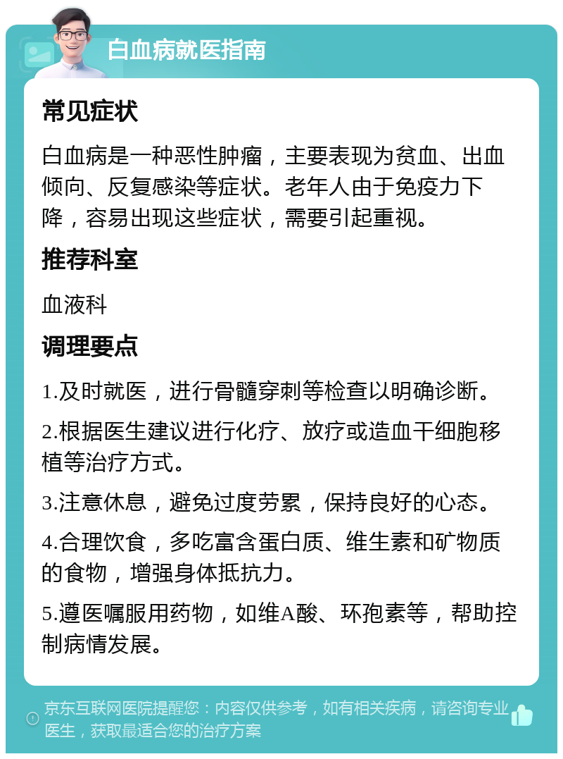 白血病就医指南 常见症状 白血病是一种恶性肿瘤，主要表现为贫血、出血倾向、反复感染等症状。老年人由于免疫力下降，容易出现这些症状，需要引起重视。 推荐科室 血液科 调理要点 1.及时就医，进行骨髓穿刺等检查以明确诊断。 2.根据医生建议进行化疗、放疗或造血干细胞移植等治疗方式。 3.注意休息，避免过度劳累，保持良好的心态。 4.合理饮食，多吃富含蛋白质、维生素和矿物质的食物，增强身体抵抗力。 5.遵医嘱服用药物，如维A酸、环孢素等，帮助控制病情发展。