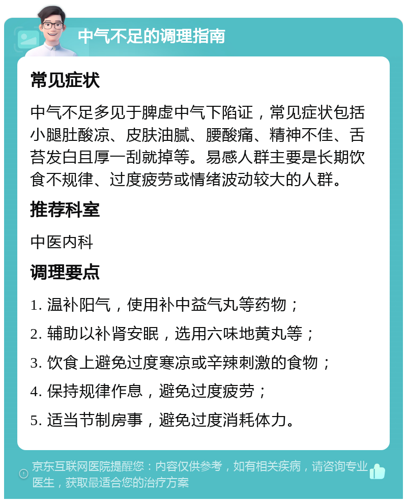 中气不足的调理指南 常见症状 中气不足多见于脾虚中气下陷证，常见症状包括小腿肚酸凉、皮肤油腻、腰酸痛、精神不佳、舌苔发白且厚一刮就掉等。易感人群主要是长期饮食不规律、过度疲劳或情绪波动较大的人群。 推荐科室 中医内科 调理要点 1. 温补阳气，使用补中益气丸等药物； 2. 辅助以补肾安眠，选用六味地黄丸等； 3. 饮食上避免过度寒凉或辛辣刺激的食物； 4. 保持规律作息，避免过度疲劳； 5. 适当节制房事，避免过度消耗体力。