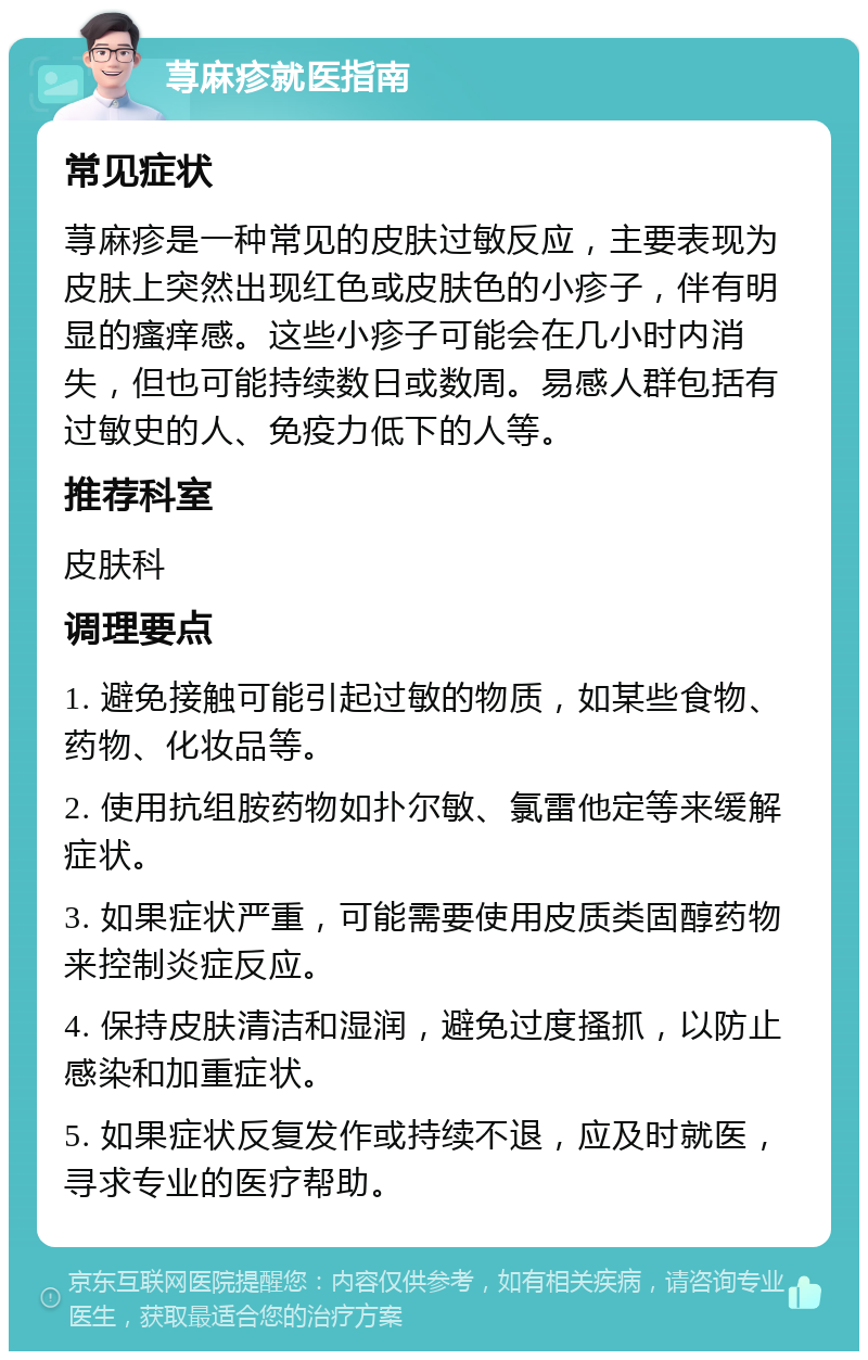 荨麻疹就医指南 常见症状 荨麻疹是一种常见的皮肤过敏反应，主要表现为皮肤上突然出现红色或皮肤色的小疹子，伴有明显的瘙痒感。这些小疹子可能会在几小时内消失，但也可能持续数日或数周。易感人群包括有过敏史的人、免疫力低下的人等。 推荐科室 皮肤科 调理要点 1. 避免接触可能引起过敏的物质，如某些食物、药物、化妆品等。 2. 使用抗组胺药物如扑尔敏、氯雷他定等来缓解症状。 3. 如果症状严重，可能需要使用皮质类固醇药物来控制炎症反应。 4. 保持皮肤清洁和湿润，避免过度搔抓，以防止感染和加重症状。 5. 如果症状反复发作或持续不退，应及时就医，寻求专业的医疗帮助。