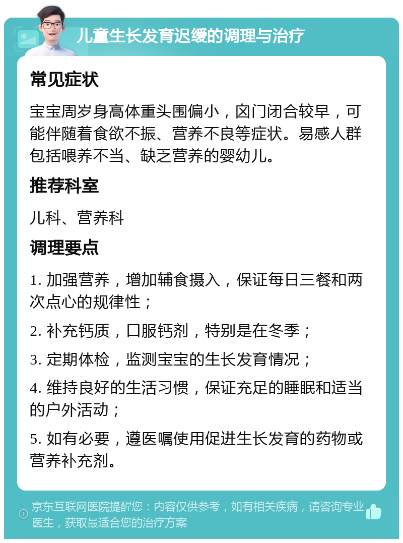 儿童生长发育迟缓的调理与治疗 常见症状 宝宝周岁身高体重头围偏小，囟门闭合较早，可能伴随着食欲不振、营养不良等症状。易感人群包括喂养不当、缺乏营养的婴幼儿。 推荐科室 儿科、营养科 调理要点 1. 加强营养，增加辅食摄入，保证每日三餐和两次点心的规律性； 2. 补充钙质，口服钙剂，特别是在冬季； 3. 定期体检，监测宝宝的生长发育情况； 4. 维持良好的生活习惯，保证充足的睡眠和适当的户外活动； 5. 如有必要，遵医嘱使用促进生长发育的药物或营养补充剂。