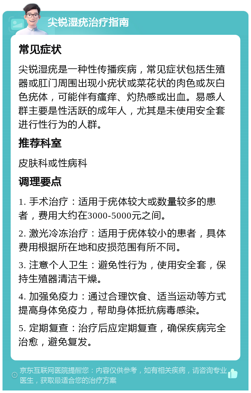 尖锐湿疣治疗指南 常见症状 尖锐湿疣是一种性传播疾病，常见症状包括生殖器或肛门周围出现小疣状或菜花状的肉色或灰白色疣体，可能伴有瘙痒、灼热感或出血。易感人群主要是性活跃的成年人，尤其是未使用安全套进行性行为的人群。 推荐科室 皮肤科或性病科 调理要点 1. 手术治疗：适用于疣体较大或数量较多的患者，费用大约在3000-5000元之间。 2. 激光冷冻治疗：适用于疣体较小的患者，具体费用根据所在地和皮损范围有所不同。 3. 注意个人卫生：避免性行为，使用安全套，保持生殖器清洁干燥。 4. 加强免疫力：通过合理饮食、适当运动等方式提高身体免疫力，帮助身体抵抗病毒感染。 5. 定期复查：治疗后应定期复查，确保疾病完全治愈，避免复发。