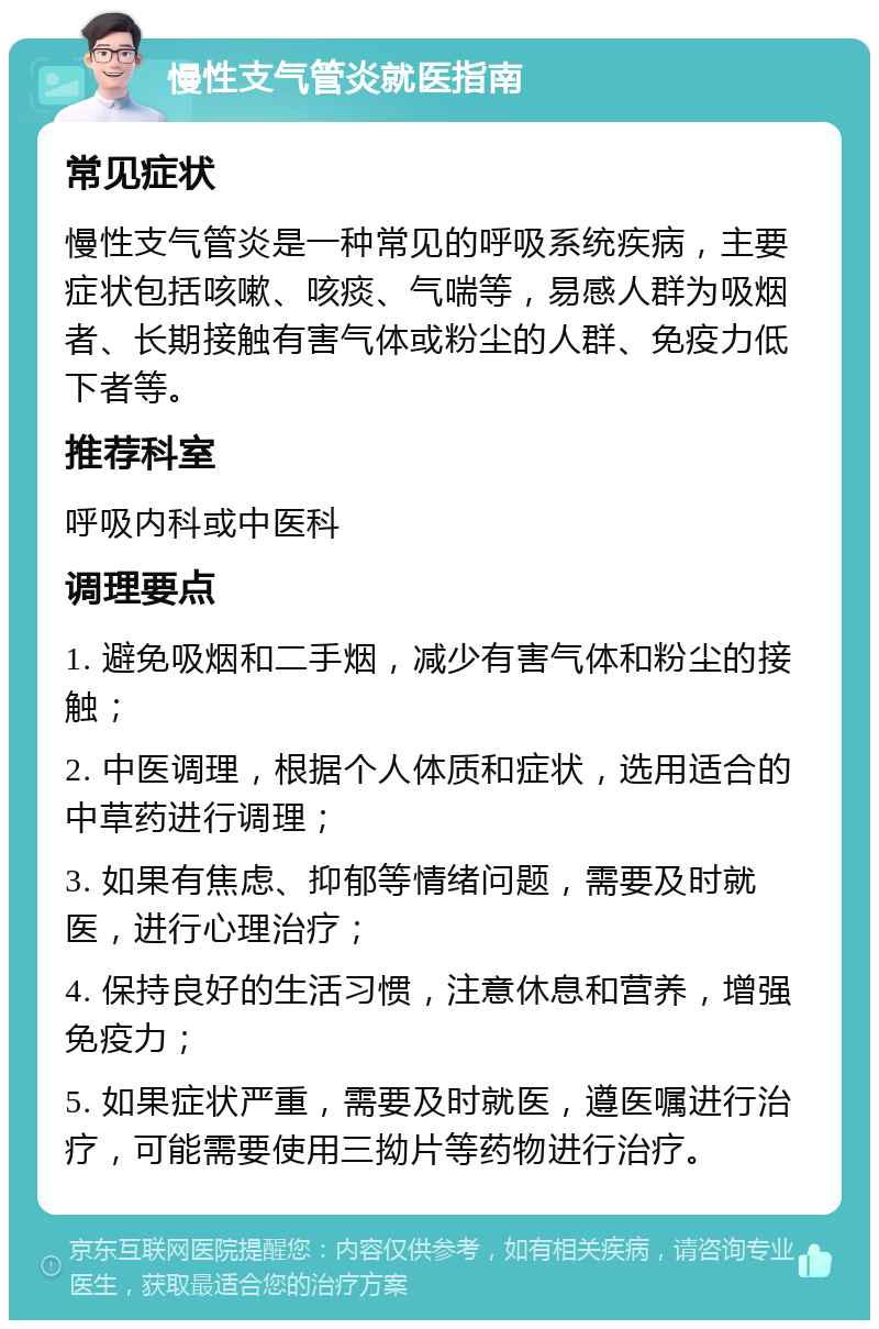 慢性支气管炎就医指南 常见症状 慢性支气管炎是一种常见的呼吸系统疾病，主要症状包括咳嗽、咳痰、气喘等，易感人群为吸烟者、长期接触有害气体或粉尘的人群、免疫力低下者等。 推荐科室 呼吸内科或中医科 调理要点 1. 避免吸烟和二手烟，减少有害气体和粉尘的接触； 2. 中医调理，根据个人体质和症状，选用适合的中草药进行调理； 3. 如果有焦虑、抑郁等情绪问题，需要及时就医，进行心理治疗； 4. 保持良好的生活习惯，注意休息和营养，增强免疫力； 5. 如果症状严重，需要及时就医，遵医嘱进行治疗，可能需要使用三拗片等药物进行治疗。