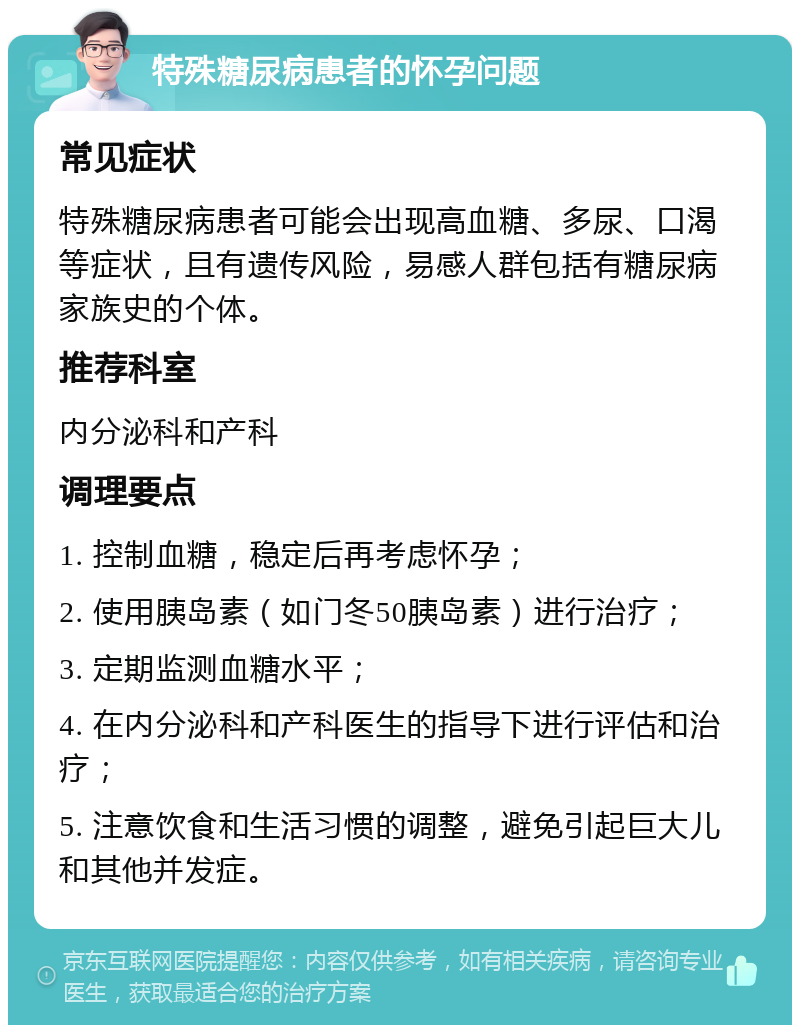 特殊糖尿病患者的怀孕问题 常见症状 特殊糖尿病患者可能会出现高血糖、多尿、口渴等症状，且有遗传风险，易感人群包括有糖尿病家族史的个体。 推荐科室 内分泌科和产科 调理要点 1. 控制血糖，稳定后再考虑怀孕； 2. 使用胰岛素（如门冬50胰岛素）进行治疗； 3. 定期监测血糖水平； 4. 在内分泌科和产科医生的指导下进行评估和治疗； 5. 注意饮食和生活习惯的调整，避免引起巨大儿和其他并发症。