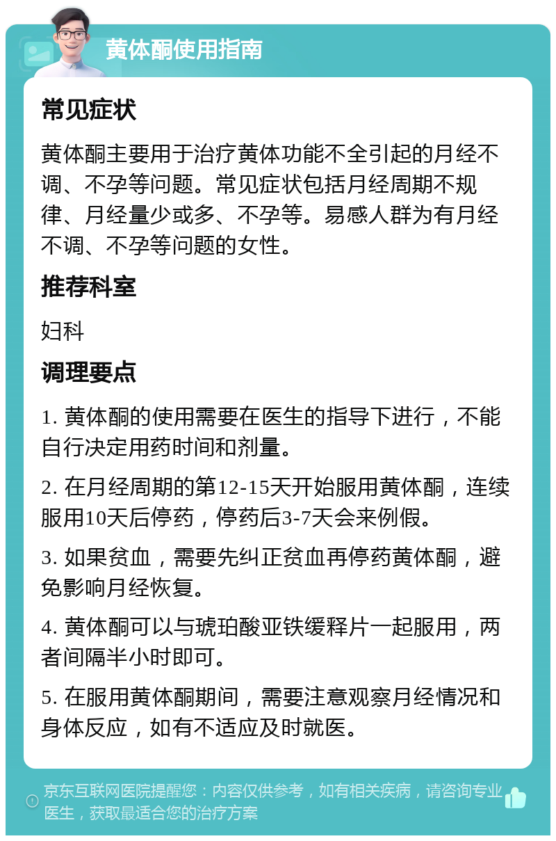 黄体酮使用指南 常见症状 黄体酮主要用于治疗黄体功能不全引起的月经不调、不孕等问题。常见症状包括月经周期不规律、月经量少或多、不孕等。易感人群为有月经不调、不孕等问题的女性。 推荐科室 妇科 调理要点 1. 黄体酮的使用需要在医生的指导下进行，不能自行决定用药时间和剂量。 2. 在月经周期的第12-15天开始服用黄体酮，连续服用10天后停药，停药后3-7天会来例假。 3. 如果贫血，需要先纠正贫血再停药黄体酮，避免影响月经恢复。 4. 黄体酮可以与琥珀酸亚铁缓释片一起服用，两者间隔半小时即可。 5. 在服用黄体酮期间，需要注意观察月经情况和身体反应，如有不适应及时就医。