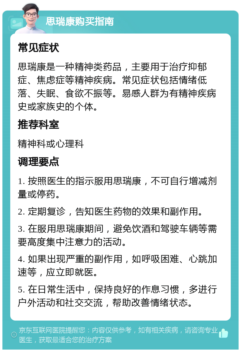 思瑞康购买指南 常见症状 思瑞康是一种精神类药品，主要用于治疗抑郁症、焦虑症等精神疾病。常见症状包括情绪低落、失眠、食欲不振等。易感人群为有精神疾病史或家族史的个体。 推荐科室 精神科或心理科 调理要点 1. 按照医生的指示服用思瑞康，不可自行增减剂量或停药。 2. 定期复诊，告知医生药物的效果和副作用。 3. 在服用思瑞康期间，避免饮酒和驾驶车辆等需要高度集中注意力的活动。 4. 如果出现严重的副作用，如呼吸困难、心跳加速等，应立即就医。 5. 在日常生活中，保持良好的作息习惯，多进行户外活动和社交交流，帮助改善情绪状态。