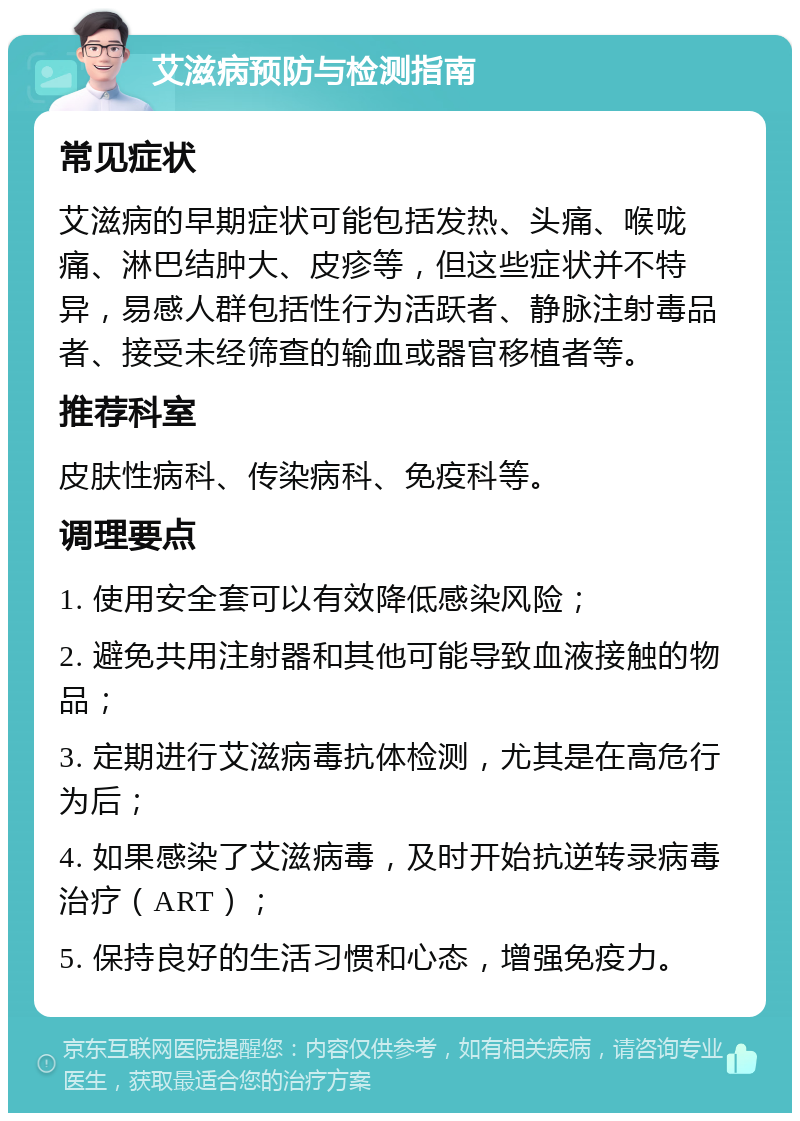 艾滋病预防与检测指南 常见症状 艾滋病的早期症状可能包括发热、头痛、喉咙痛、淋巴结肿大、皮疹等，但这些症状并不特异，易感人群包括性行为活跃者、静脉注射毒品者、接受未经筛查的输血或器官移植者等。 推荐科室 皮肤性病科、传染病科、免疫科等。 调理要点 1. 使用安全套可以有效降低感染风险； 2. 避免共用注射器和其他可能导致血液接触的物品； 3. 定期进行艾滋病毒抗体检测，尤其是在高危行为后； 4. 如果感染了艾滋病毒，及时开始抗逆转录病毒治疗（ART）； 5. 保持良好的生活习惯和心态，增强免疫力。