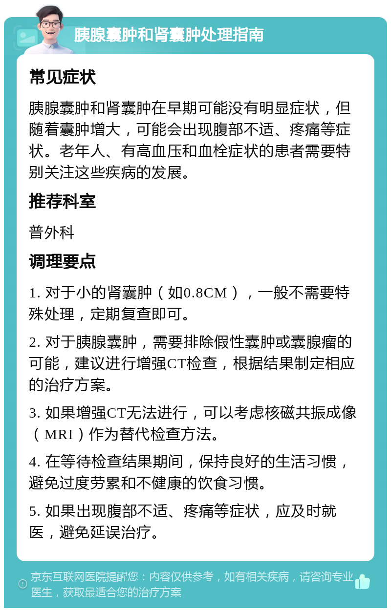 胰腺囊肿和肾囊肿处理指南 常见症状 胰腺囊肿和肾囊肿在早期可能没有明显症状，但随着囊肿增大，可能会出现腹部不适、疼痛等症状。老年人、有高血压和血栓症状的患者需要特别关注这些疾病的发展。 推荐科室 普外科 调理要点 1. 对于小的肾囊肿（如0.8CM），一般不需要特殊处理，定期复查即可。 2. 对于胰腺囊肿，需要排除假性囊肿或囊腺瘤的可能，建议进行增强CT检查，根据结果制定相应的治疗方案。 3. 如果增强CT无法进行，可以考虑核磁共振成像（MRI）作为替代检查方法。 4. 在等待检查结果期间，保持良好的生活习惯，避免过度劳累和不健康的饮食习惯。 5. 如果出现腹部不适、疼痛等症状，应及时就医，避免延误治疗。