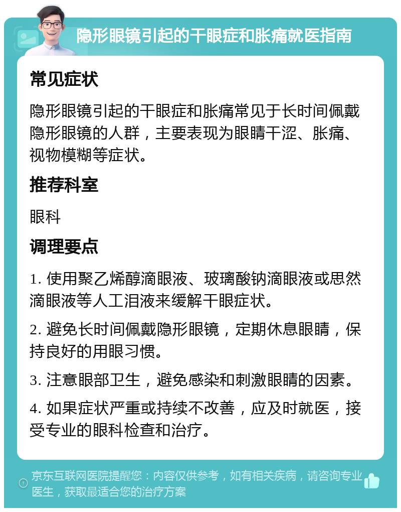 隐形眼镜引起的干眼症和胀痛就医指南 常见症状 隐形眼镜引起的干眼症和胀痛常见于长时间佩戴隐形眼镜的人群，主要表现为眼睛干涩、胀痛、视物模糊等症状。 推荐科室 眼科 调理要点 1. 使用聚乙烯醇滴眼液、玻璃酸钠滴眼液或思然滴眼液等人工泪液来缓解干眼症状。 2. 避免长时间佩戴隐形眼镜，定期休息眼睛，保持良好的用眼习惯。 3. 注意眼部卫生，避免感染和刺激眼睛的因素。 4. 如果症状严重或持续不改善，应及时就医，接受专业的眼科检查和治疗。