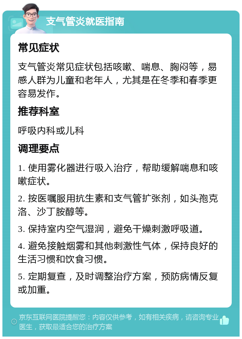 支气管炎就医指南 常见症状 支气管炎常见症状包括咳嗽、喘息、胸闷等，易感人群为儿童和老年人，尤其是在冬季和春季更容易发作。 推荐科室 呼吸内科或儿科 调理要点 1. 使用雾化器进行吸入治疗，帮助缓解喘息和咳嗽症状。 2. 按医嘱服用抗生素和支气管扩张剂，如头孢克洛、沙丁胺醇等。 3. 保持室内空气湿润，避免干燥刺激呼吸道。 4. 避免接触烟雾和其他刺激性气体，保持良好的生活习惯和饮食习惯。 5. 定期复查，及时调整治疗方案，预防病情反复或加重。