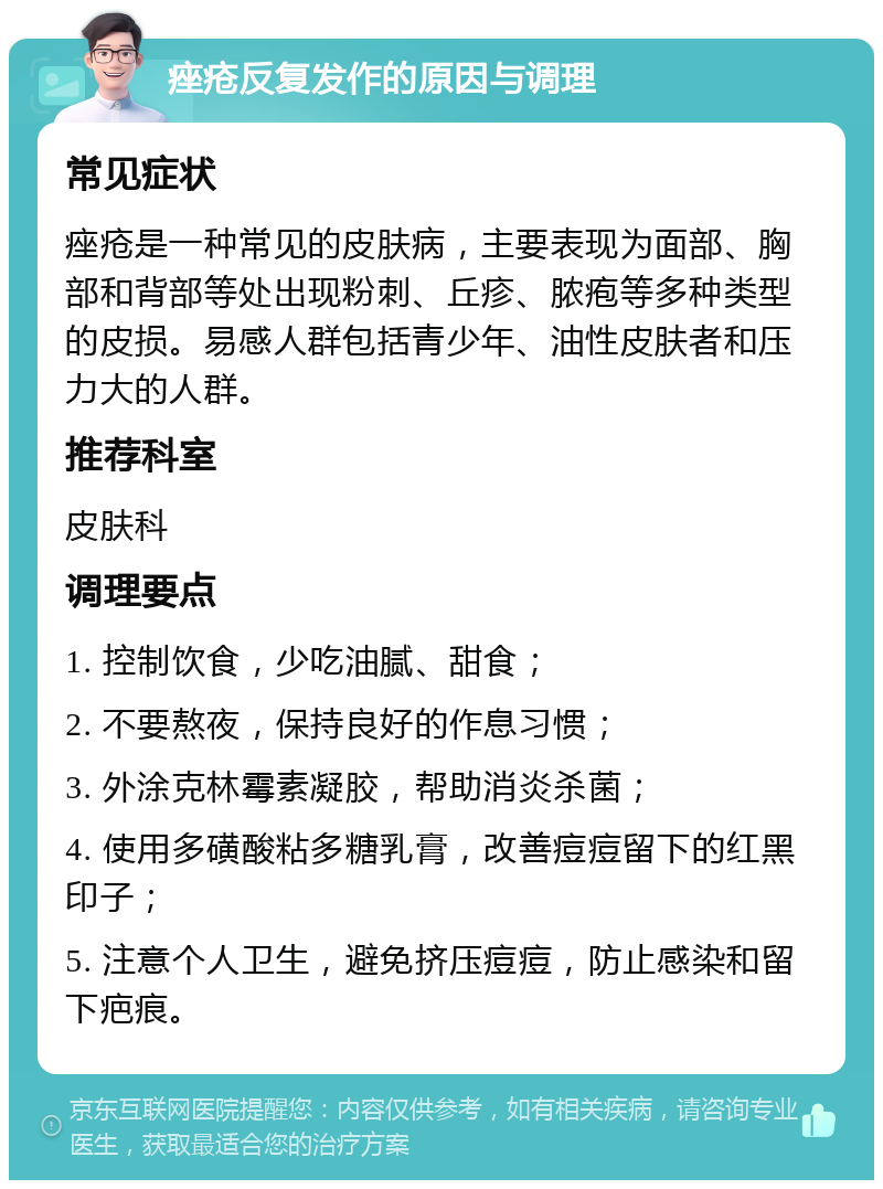 痤疮反复发作的原因与调理 常见症状 痤疮是一种常见的皮肤病，主要表现为面部、胸部和背部等处出现粉刺、丘疹、脓疱等多种类型的皮损。易感人群包括青少年、油性皮肤者和压力大的人群。 推荐科室 皮肤科 调理要点 1. 控制饮食，少吃油腻、甜食； 2. 不要熬夜，保持良好的作息习惯； 3. 外涂克林霉素凝胶，帮助消炎杀菌； 4. 使用多磺酸粘多糖乳膏，改善痘痘留下的红黑印子； 5. 注意个人卫生，避免挤压痘痘，防止感染和留下疤痕。