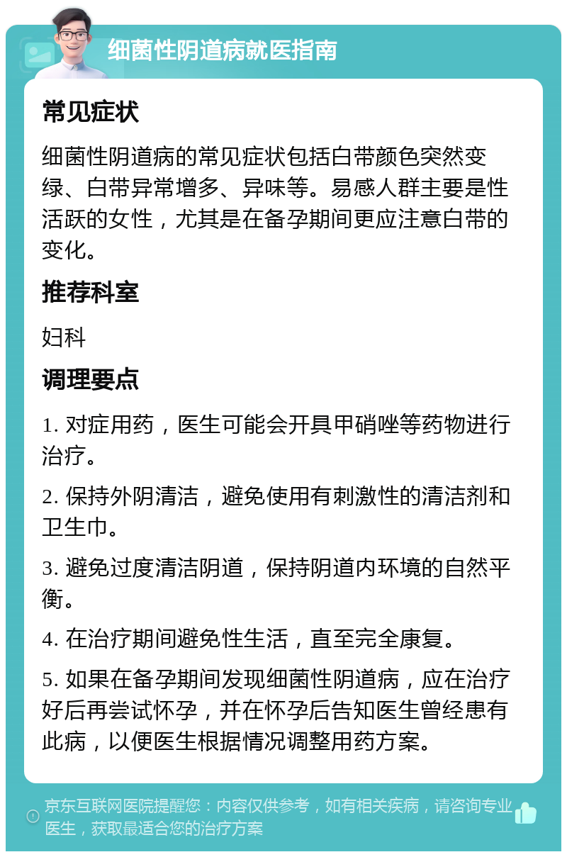 细菌性阴道病就医指南 常见症状 细菌性阴道病的常见症状包括白带颜色突然变绿、白带异常增多、异味等。易感人群主要是性活跃的女性，尤其是在备孕期间更应注意白带的变化。 推荐科室 妇科 调理要点 1. 对症用药，医生可能会开具甲硝唑等药物进行治疗。 2. 保持外阴清洁，避免使用有刺激性的清洁剂和卫生巾。 3. 避免过度清洁阴道，保持阴道内环境的自然平衡。 4. 在治疗期间避免性生活，直至完全康复。 5. 如果在备孕期间发现细菌性阴道病，应在治疗好后再尝试怀孕，并在怀孕后告知医生曾经患有此病，以便医生根据情况调整用药方案。