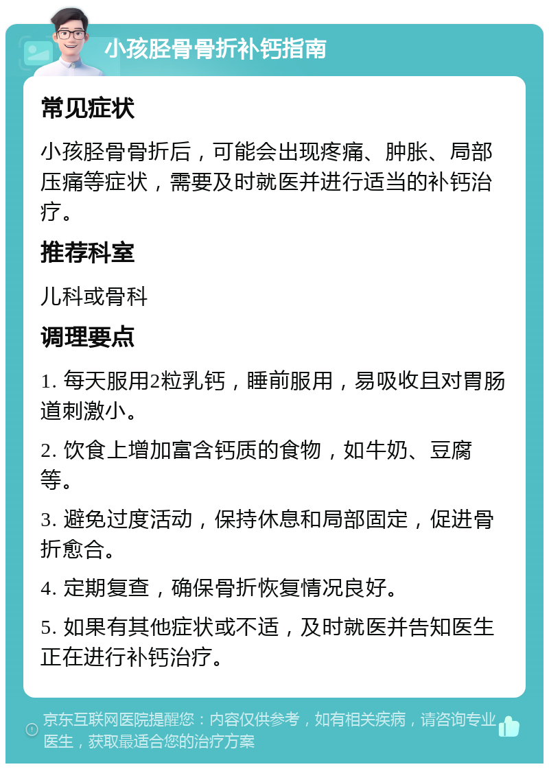 小孩胫骨骨折补钙指南 常见症状 小孩胫骨骨折后，可能会出现疼痛、肿胀、局部压痛等症状，需要及时就医并进行适当的补钙治疗。 推荐科室 儿科或骨科 调理要点 1. 每天服用2粒乳钙，睡前服用，易吸收且对胃肠道刺激小。 2. 饮食上增加富含钙质的食物，如牛奶、豆腐等。 3. 避免过度活动，保持休息和局部固定，促进骨折愈合。 4. 定期复查，确保骨折恢复情况良好。 5. 如果有其他症状或不适，及时就医并告知医生正在进行补钙治疗。